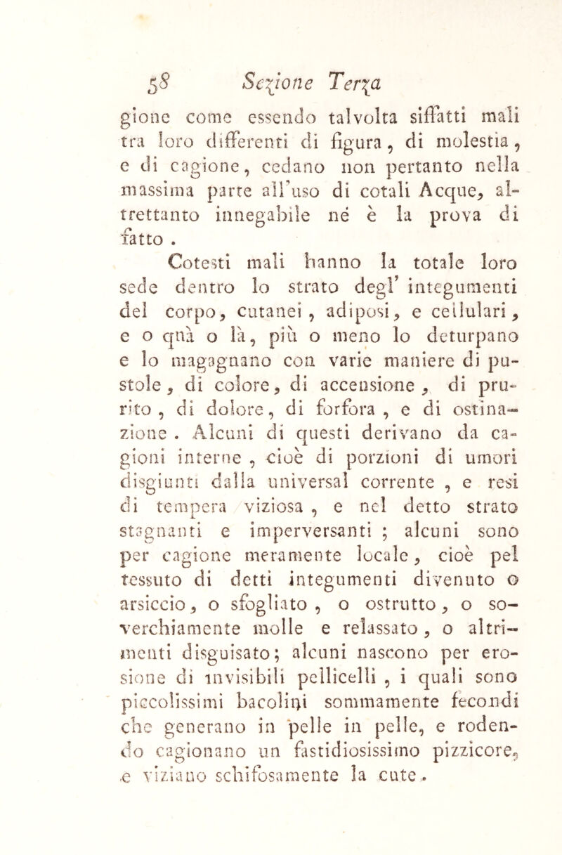 gione come essendo talvolta silFatti mali tra loro differenti di figura, di molestia, c di cagione, cedano non pertanto nella massima parte airuso di cotali Acque^ al- trettanto innegabile né è la prova di fatto . Cotesti mali hanno la totale loro sede dentro lo strato degf integumenti del corpo, cutanei, adiposi, e cellulari, e o c|nà o là, più o meno lo deturpano e lo magagnano con varie maniere di pu- stole, di colore, di accensione, di pru- rito, di dolore, di forfora, e di ostina- zione . Alcuni di c|uesti derivano da ca- gioni interne , cioè di porzioni di umori disgiunti dalla universal corrente , e resi di teniDcra viziosa • e nel detto strato i. ■' stagnanti e imperversanti ; alcuni sono per cagione meramente locale, cioè pel tessuto di detti integumenti divenuto o arsiccio, o sfogliato, o ostrutto, o so- verchiamente molle e relassato, o altri- menti disguisato; alcuni nascono per ero- sione di invisibili pellicellì , i quali sono piccolissimi bacoHni sommamente fecondi che generano in pelle in pelle, e roden- do cagionano un fastidiosissimo pizzicore, c viziano schifosamente la cute .