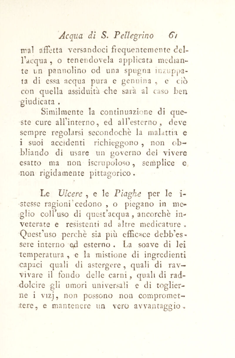 trai affetta versandoci fìequentemente del- Tacqua , o tenencìovela applicata median» te un pannolino od una spugna inzuppa- ta di essa acqua pura e genuina ^ e ciò con quella assiduità che sarà al caso ben giudicata . Similmente la continuazione di que- ste cure airinterno, ed airesterno, deve sempre regolarsi secondochè la maLttia e i suoi accidenti richieggono , non c»b«- bliando di usare un governo del vivere esatto ma non iscrupoloso, semplice e non rigidamente pittagorico. Mf Le Ulcere , e le Plaghe per le i« -stesse ragioni'cedono , o piegano in mo glio colTuso di quest'acqua 5 ancorché in- veterate e resistenti ad altre medicature ® Quest’uso perchè sia più efficace debb’es- sere interno esterno • La soave di lei temperatura , e la mistione di ingredienti capaci quali di astergere, quali di rav- vivare il fondo delle carni, quali di rad- dolcire gli umori universali e di toglier- ne i vizj, non possono non compromet- .tere^ e mantenere un vero avvantaggio ®