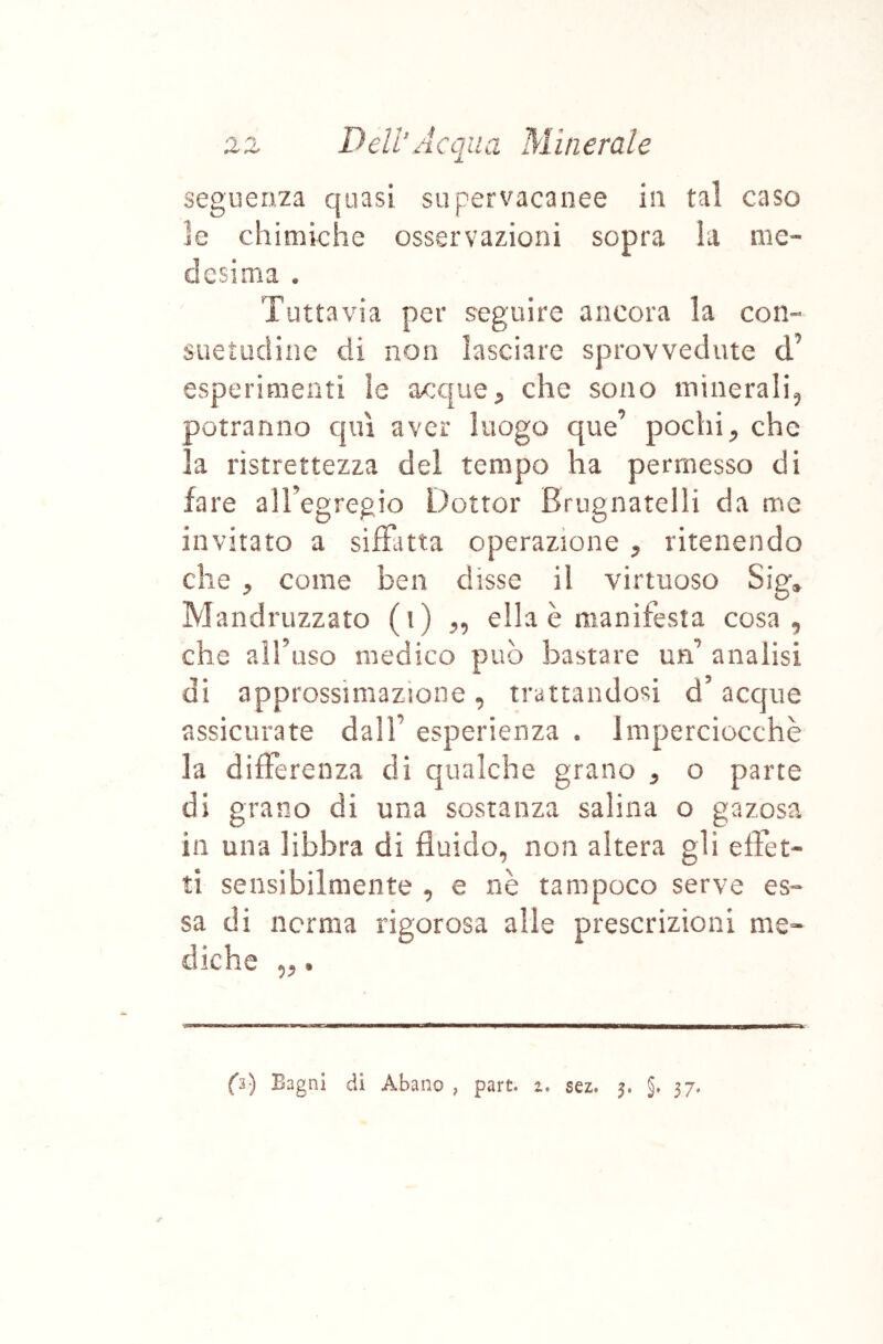 seguenza quasi supervacanee in tal caso le chimiche osservazioni sopra la me- desima . Tuttavia per seguire ancora la con- suetudine di non lasciare sprovvedute d’ esperimenti le acque ^ che sono minerali^ potranno qui aver luogo que’ pochi^ che la ristrettezza del tempo ha permesso di fare alTegregio Dottor Brugnatelli da me invitato a sifhitta operazione, ritenendo che , come bea disse il virtuoso Sig,^ Mandruzzato (i) ella è manifesta cosa, che alTuso medico può bastare un’ analisi di approssimazione, trattandosi d’acque assicurate dall’ esperienza . Imperciocché la differenza di qualche grano , o parte di grano di una sostanza salina o gazosa in una libbra di fluido, non altera gli effet- ti sensibilmente , e nè tampoco serve es- sa di norma rigorosa alle prescrizioni me- diche 5,.