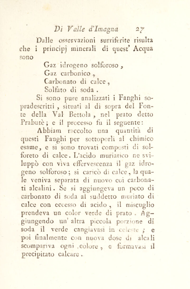 O Dalle os^orvazioni surriferite risulta £ he i sono principi minerali di quest’ Acqua Gaz idrogeno solforoso ^ Gaz carbonico ^ Carbonato di calce , Solfato di soda • Si sono pure analizzati i Fanghi so- acìescritri ^ situati al di sopra del Fon- te della Val Bettola ^ nel prato detto Prabiuè ; e i! processo fu il seguente: Abbiam raccolto una quantità di questi Fanghi per sottoporli aì chimico esame ^ e si sono trovati comp(/sti di sci- forato di calce. L'acido muriatux) ne svi- uppò con viva efterveseenza il gaz iciro» geno solforoso; si caricò di calce, la qua- le veniva separata di nuovo cui carbona- ti alcalini. Se si aggiungeva un poco di carbonato di soda al suddetto muriato di calce con eccesso di acido , il miscuglio prendeva un color verde di prato . /Ag- giungendo un’ altra piiccola porzione dj soda il verde cangiavasì in x eic tc ; e poi finalmente con nuova doso di alcali scompariva ogni .colore ^ e formavan precipitato calcare .