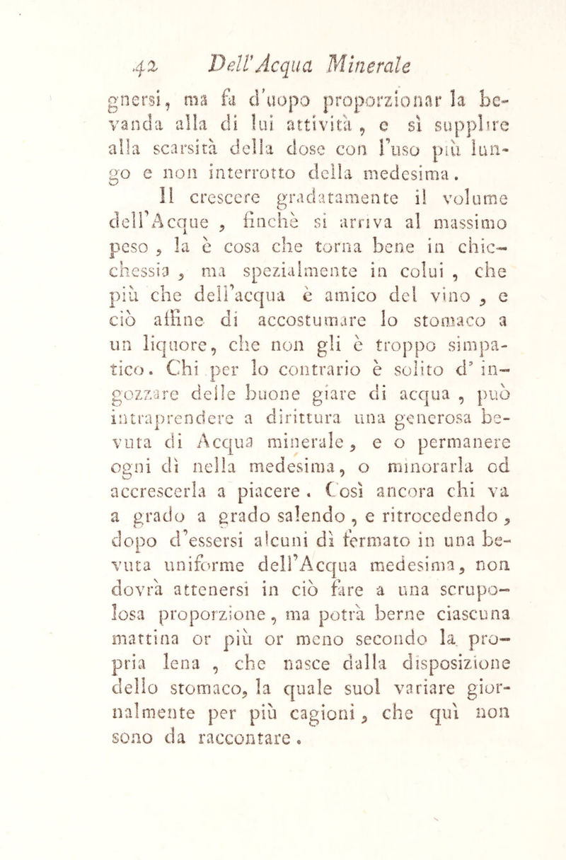 gnersi^ ma fk d'aopa proporzionar k be- vanda alia di lui attività , e sì supplire alla scarsità delia dose con Tuso piu ìun- go e non interrotto della medesima. crescere gradatamente i! volume deir A eque ^ finché sì arriva al massimo peso ^ la è cosa che torna bene in chic- chessia ^ ma spezialmente in colui , che più che deifiacqua è amico del vino ^ e ciò afiine- di accostumare Io stomaco a un liquore, che non gli è troppo simpa- tico. Chi per lo contrario è solito d'in- gozzare delle buone giare di acqua , può intraprendere a dirittura una generosa be- vuta di Acqua minerale^ e o permanere ogni dì nella medesima, o minorarla od accrescerla a piacere, (osi ancora chi va a grado a grado salendo , e ritrccedendo ^ dopo d’essersi alcuni dì termato in una be- vuta uniforme del!’Acc|ua medesima, non dovrà attenersi in ciò fare a una scrupo- losa proporzione, ma potrà berne ciascuna mattina or più or meno secondo la pro- pria Iena , che nasce dalla disposizione dello stomaco, la quale suol variare gior- nalmente per più cagioni, che qui non sono da raccontare • V