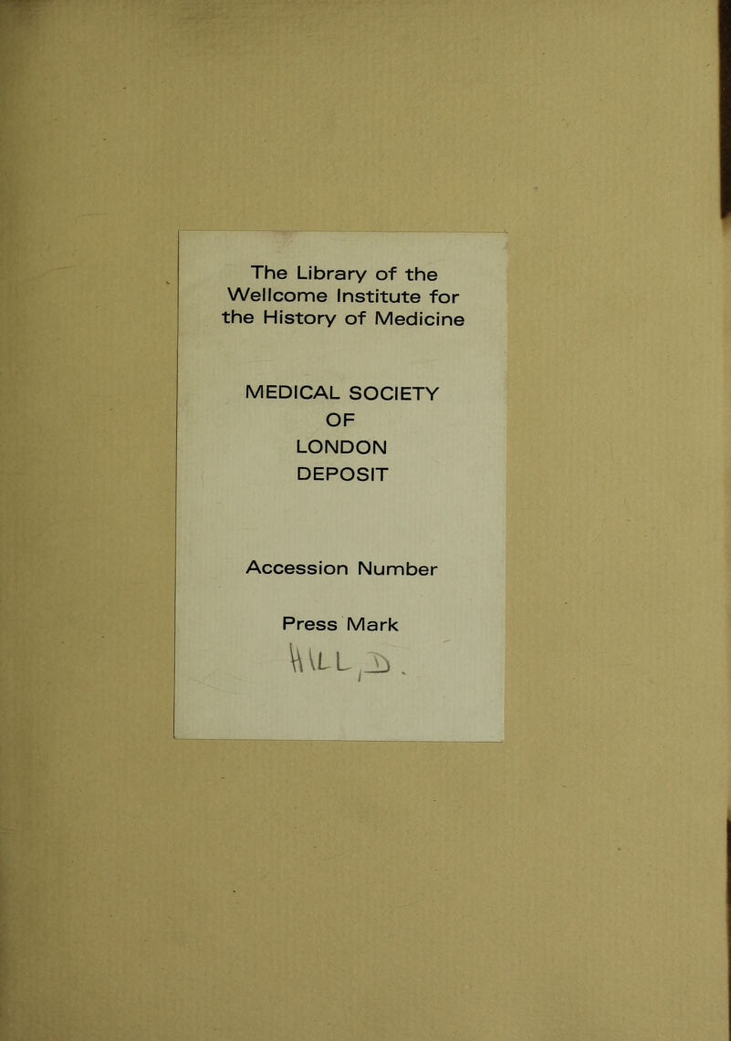 The Library of the Wellcome Institute for the History of Medicine MEDICAL SOCIETY OF LONDON DEPOSIT Accession Number Press Mark \\\L L .J} .