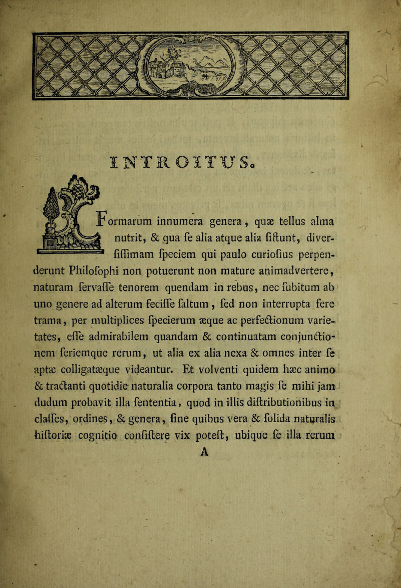 INTROITUS» ormarum innumera genera, quae tellus alma nutrit, & qua fe alia atque alia fidunt, diver- fiffimam fpeciem qui paulo curiofius perpen- derunt Philofophi non potuerunt non mature animadvertere, naturam fervalTe tenorem quendam in rebus, necfubitumab uno genere ad alterum feciffe faltum , fed non interrupta fere trama, per multiplices fpecierum seque ac perfe&ionum varie- tates, efle admirabilem quandam & continuatam conjunctio- nem feriemque rerum, ut alia ex alia nexa & omnes inter fe aptae colligataeque videantur. Et volventi quidem haec animo & tractanti quotidie naturalia corpora tanto magis fe mihi jam dudum probavit illa fententia, quod in illis diftributionibus in clalTes, ordines, & genera, fine quibus vera & folida naturalis hiltoriae cognitio confiltere vix poteft, ubique fe illa rerum A