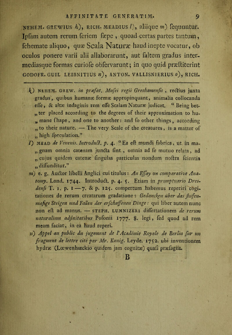 nehem. grewius &), rich. meadius /), aliique m) fequnntur. Jpfam autem rerum feriem fepe , quoad certas partes tantum, fchemate. aliquo, quse Scala Naturae haud inepte vocatur, ob oculos ponere varii alii allaborarunt, aut faltem gradus inter- mediasque formas curiofe obfervarunt; in quo quid prcelliterint GODOER. GUIL LEIIINITIUS n), ANTON. VALLISNIERIUS o), RICH. bf) nehem. Grew. in prafat. Mufei regii Greshamenfis , rectius juxta gradus, quibus humanae formae appropinquant, animalia collocanda effe, & altae indaginis rem efle Scalam Naturae judicat. cc Being bet- „ter placed according to the degrees of their approximation to hu- „ mane fhape, and one to another: and fo other things, according „ to their nature. — The very Scale of the creatures, is a matter of ,3 high fpeculation.” /) me AD de Venenis. Introduci, p. 4. c‘Ea eft mundi fabrica, ut in ma- „ gnam omnia catenam junda fint , omnia ad fe mutuo relata, ad ,3 cujus quidem catense Hngulas particulas nondum noftra fcientia „ diffunditur.” m) e. g. Audor libelli Anglici eui titulus: An EJJay on comparative Ana- tomy. Lond. 1744. Introdud. p. 4. Etiam in promptuario Dres- denfi T. 1. p. 1—7. & p. 125. compertum habemus reperiri cogi- tationes de rerum creatarum gradatione : Gedanchgn uber das flufen- mafige Steigen und Falien der erfchaffenen Dinge: qui liber autem nunc non eft ad manus. — steph. lumnizeri differtationem de rerum naturalium adfinitatibus Pofonii 1777. 8- legi, fed quod ad rem meam faciat, in ea haud reperi. 71) Appel au public du jugement de VAcademie Royale de Berlin fur un fragment de lettre cite par Mr. Kcenig. Leyde. 1752. ubi inventionem hydrse (Loewenhoeckio quidem jam cognitae) quali prsefagiit. B %