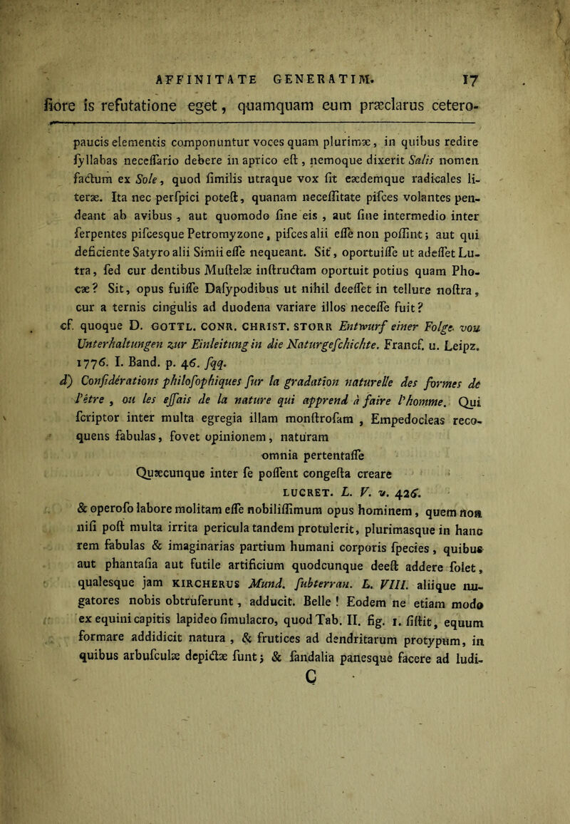 Eore is refutatione eget, quamquam eum praeclarus cetero- ■ paucis elementis componuntur voces quam plurimae, in quibus redire fyliabas neceflario debere in aprico eft , nemoque dixerit Salis nomen fa&um ex Sole, quod fimilis utraque vox fit esedemque radieales li- terse. Ita nec perfpici poteft, quanam neceffitate pifces volantes pen- deant ab avibus, aut quomodo fine eis , aut fine intermedio inter ferpentes pifcesque Petromyzone, pifces alii eflenon poflint; aut qui deficiente Satyro alii Simii efle nequeant. Sit’, oportuifle ut adeflet Lu- tra, fed cur dentibus Muftelse inftrudam oportuit potius quam Pho- cae? Sit, opus fu i fle Dafypodibus ut nihil deeflet in tellure noftra, cur a ternis cingulis ad duodena variare illos necefle fuit? cf. quoque D. gottl. CONR. CHRIST. storr Entwurf einer Folge- vou Unterhaltungen zur Einleitungin die Naturgefchichte. Francf. u. Leipz. 1776. I. Band. p. 46. fqq. d) Confiderations philofophiques fur la gradation naturede des formes de Petre , ou les ejfais de la nature qui apprend a faire 1'homme. Qui fcriptor inter multa egregia illam monftrofam , Empedocleas reco- quens fabulas, fovet opinionem, naturam omnia pertentaffe Qutecunque inter fe poflent congefta creare LUCRET. L. V. v. 42<r. & operofo labore molitam efle nobiliffimum opus hominem, quem noa nifi poft multa irrita pericula tandem protulerit, plurimasque in hanc rem fabulas & imaginarias partium humani corporis fpecies, quibus aut phantafia aut futile artificium quodcunque deeft addere folet, qualesque jam kircherus Mund. fubterrau. L. VIII. aliique nu- gatores nobis obtruferunt, adducit. Belle ! Eodem ne etiam modo ex equini capitis lapideo fimulacro, quodTab. II. fig. 1. fiftit, equum formare addidicit natura , Si frutices ad dendritarum protypum, in quibus arbufcuhe depi&ae funt j & fandalia panesque facere ad ludi- c