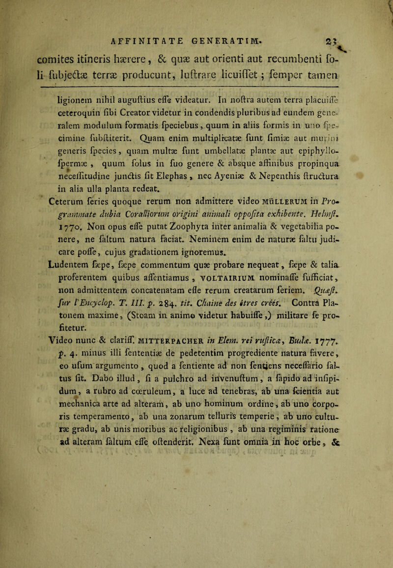 comites itineris haerere, & quas aut orienti aut recumbenti fo- li fubje&ae terrae producunt, luftrare licuiflet ; femper tamen ligionem nihil auguftius efle videatur. In noftra autem terra pia cui ile ceteroquin fibi Creator videtur in condendis pluribus ad eundem gene- ralem modulum formatis fpeciebus, quum in aliis formis in uno fpe- cimine fubftiterit. Quam enim multiplicatae funt fimise aut murini generis fpccies, quam multae funt umbellatse plantae aut epiphyllo- fpermse , quum folus in fuo genere & absque affinibus propinqua neceffitudine jun&is fit Elephas , nec Ayenise & Nepenthis ftru&ura in alia ulla planta redeat. Ceterum feries quoque rerum non admittere video mullerum in Pro- grammate dubia Coralliorum origini animali oppofita exhibente. Helmjl. 1770. Non opus effe putat Zoophyta inter animalia & vegetabilia po- nere, ne faltum natura faciat. Neminem enim de naturae faltu judi- care pofTe, cujus gradationem ignoremus. Ludentem fiepe, fiepe commentum quae probare nequeat, faepe & talia proferentem quibus aflentiamus , voltairium. nominaife fufficiat, non admittentem concatenatam efle rerum creatarum feriem. Qiicefl. fur 1'Encyclop. T. III. p. 284. tit. Chaine des 6tres crees. Contra Pla- tonem maxime, (Stoam in animo videtur habuifle,) militare fe pro- fitetur. Video nunc & clariiT. mitterpacher in Elem. rei rufieEud<z. 1777. p. 4. minus illi fententise de pedetentim progrediente natura favere, eo ufum argumento, quod a fentiente ad non fentjens neceflario fal- tus fit. Dabo illud, fi a pulchro ad invenuftum, a fapido ad infipi- dum, a rubro ad coeruleum, a luce ad tenebras, ab una feientia aut mechanica arte ad alteram, ab uno hominum ordine, ab uno corpo- ris temperamento, ab una 2onarum telluri's temperie, ab uno cultu- rae gradu, ab unis moribus ac religionibus , ab una regiminis ratione ad alteram ialtum efle oftenderit. Nexa funt omnia in hoc orbe, &