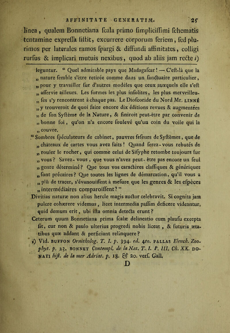 linea , qualem Bonnetiana fcala primo fimpliciffimi fchematis tentamine expreffa liliit, excurrere corporum feriem, fed p4u- rimos per laterales ramos fpargi & diffundi affinitates, colligi rurfus & implicari mutuis nexibus, quod ab aliis jam recfe i) leguntur. cc Quel admirable pays que Madagafcar! — Ceft-la que la „ nature femble s’etre retiree comme dans un fanduaire particulier, „ pour y travailler fur d’autres modeles que ceux auxquels elle s’eft „ aflervie ailleurs. Les formes les plus infolites, les plus merveilleu- „ fes s’y rencontrent achaque pas. Le Diofcoride du Nord Mr. linn£ „ y trouveroit de quoi faire encore dix editions revues & augmentees „ de fon Syfteme de la Nature, & finiroit peut-etre par convenir de „ bonne foi, qu’on n’a encore fouleve qu’un coin du voile qui la „ couvre. “Sombres fpeculateurs de cabinet, pauvres fefeurs deSyftemes, que de „ chateaux de cartes vous avez faits! Quand ferez-vous rebutes de „ rouler le rocher, qui comme celui deSifyphe retombe toujours fur „ vous ? Savez- vous , que vous n’avez peut- etre pas encore un feul „ genre determine? Que tous vos caraderes clafliques & generiques „font precaires? Que toutes les lignes de demarcation, qu’il vous a „ plu de tracer, s’evanouiflent a mefure que les genres & les efpeces „intermediaires comparoiffent? ” Divitias naturse non alius hercle magis audor celebravit. Si cognita jam pulcre cohaerere videmus, licet intermedia pafiim deficere videantur, quid demum erit, ubi ifta omnia deteda erunt ? Ceterum quum Bonnetiana prima fcalse delineatio cum plaufu excepta fit, cur non & paulo ulterius progredi nobis liceat , & futuris aeta- tibus quae addant & perficiant relinquere? i) Vid. buffon Ornitholog. T. I. p. 394. ed. 4to. pallas Elench. Zoo- phyt. p. 23. bonnet Contempl. de la Nat. T. 1. P. III. Ch. XX. DO- NATI hijl. de la mer Adriat. p. 18- & 20. verf. Gall. D