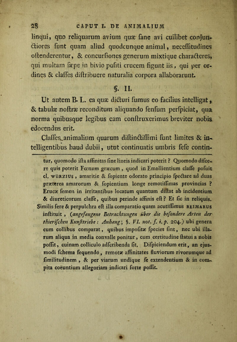 linqui, quo reliquarum avium quae fane avi cuilibet conjun- ctiores funt quam aliud quodcunque animal, neceffitudines ofienderentur, & concurfiones generum mixtique charafteres, qui multam fsepe in bivio pofiti crucem figunt iis, qui per or- dines & clafles diftribuere naturalia corpora allaborarunt. §. II. 1 Ut autem B. L. ea qusc di&uri fumus eo facilius intelligat, & tabulae nolta reconditum aliquando fenfum perfpiciat, qna norma quibusque legibus eam conftruxerimus breviter nobis edocendus erit. Claflea^animalium quarum diftin&iffimi funt limites & in- telligentibus haud dubii, utut continuatis umbris fefe contin- tur, quomodo ida affinitas fine lineis indicari poterit ? Quomodo difce- re quis poterit Focnum grsccum , quod in Emollientium clade pofuit cl. wiiRZius , amaritie & fopiente odorato principio fpe&are ad duas praeterea amarorum & fopientium longe remotiffimas provincias ? Erucae femen in irritantibus locatum quantum didat ab incidentium & diureticorum claffe, quibus perinde affinis ed? Et fic in reliquis. Similis fere & perpulchra ed illa comparatio quam acutiffimus reimarus indituit , (angefangene Betrachtungen uber die befondere Arten der thierifchen Kunjltriebe : Anhang; §. VI. not. f i. p. 204.) ubi genera cum collibus comparat, quibus impolitae fpecies fint, nec ubi illa- rum aliqua in media convalle ponitur, cum certitudine datui a nobis poffit, cuinam colliculo adfcribenda fit. Difpiciendum erit, an ejus- modi fchema fequendo, remotse affinitates fluviorum rivorumque ad fimilitudinem , & per viarum undique fe extendentium & in com- pita coeuntium allegoriam indicari forte poffit.