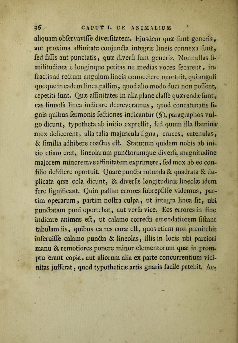 aliquam obfervaviffie diverfitatem. Ejusdem quas funt generis, aut proxima affinitate conjunda integris lineis connexa funt, fed fiffis aut punctatis, qu<e diverfi funt generis. Nonnullas ii- militudines e longinquo petitas ne medias voces fecarent, in- fradisad rectum angulum lineis connedere oportuit, quianguli quoquein eadem linea paffim, quodalio modo duci non poffient, repetiti funt. Quas affinitates in alia plane claffie quaerenda funt, eas finuofa linea indicare decreveramus, quod concatenatis li- gnis quibus fermonis fediones indicantur (§), paragraphos vul- go dicunt, typotheta ab initio expreffit, fed quum illa (tamina' mox deficerent, alia talia majuscula ligna, cruces, catenulas, & fimilia adhibere coadus eft. Statutum quidem nobis ab ini- tio etiam erat, lineolarum pundorumque diverfa magnitudine majorem minoremveaffinitatem exprimere, fed mox ab eo con- filio defiftere oportuit Quare punda rotunda & quadrata & du- plicata quas cola dicunt, & diverfas longitudinis lineolas idem fere fignificant. Quin paffim errores fubrepfiffe videmus, par- tim operarum, partim noffira culpa, ut integra linea fit, ubi pundatam poni oportebat, aut verfa vice. Eos errores in fine indicare animus eft, ut calamo corredi emendatiorem fiftant tabulam iis, quibus ea res curas eft, quos etiam non poenitebife inferuiffe calamo punda & lineolas, illis in locis ubi parciori manu & remotiores ponere minor elementorum quas in prom- ptu erant copia, aut aliorum alia ex parte concurrentium vici- nitas jufferat, quod typotheticas artis gnaris facile patebit Ac»