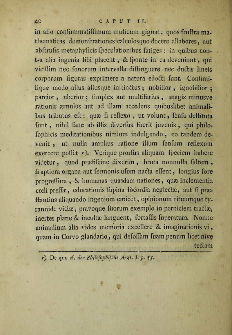 in alio confummatiflimum muficum.gignat, quos fruftra ma- thematicas demonflrationes calcuiosque docere allabores, aut abftrulis metaphylicis rpeculationibus fatiges : in quibus con- tra alia ingenia fibi placent , & fponte in ea deveniunt, qui viciflim nec fonorum intervalla diftinguere nec du&is lineis corporum figuras exprimere a natura edo&i funt. Confimi- lique modo alius aliusque inftinctus; nobilior , ignobilior ; parcior , uberior; fimplex aut multifarius , magis minusve rationis imulus aut ad illam accedens quibuslibet animali- bus tributus eft: qu& fi reflexo , ut volunt, fenfu deftituta funt , nihil fane ab illis diverfus fuerit juvenis , qui philo- fophicis meditationibus nimium indulgendo, eo tandem de- venit , ut nulla amplius ratione illum fenfum reflexum exercere poflet r). Verique prorfus aliquam fpeciem habere videtur, quod prrefifcine dixerim , bruta nonnulla faltem , fi aptiora organa aut fermonis ufum nato eflent, longius fore progreflura , & humanas quasdam nationes, quae inclementia coeli preflk, educationis fupina focordia negleto, aut fi pras- ftantius alifjuando ingenium emicet, opinionum rituumque ty- rannide vito, pravoque fuorum exemplo in perniciem trato, inertes plane & incultae languent, fortaflis fuperatura. Nonne animalium alia vides memoria excellere & imaginationis vi, quam in Corvo glandario, qui defoflam fuam penum licet nive tetom r) De quo cf. der Philofophifche Arzt. 1. p> <jp.