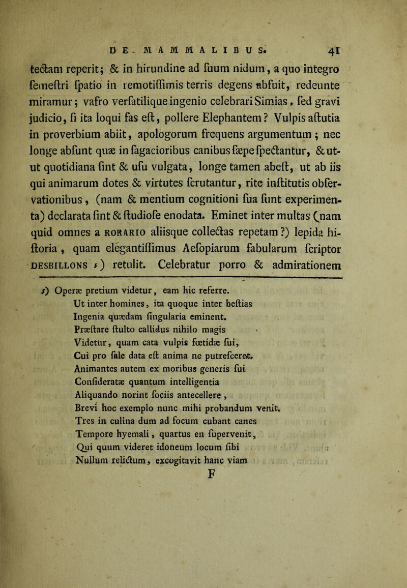 te&am reperit; & in hirundine ad fuum nidum, a quo integro femeftri fpatio in remotiffimis terris degens abfuit, redeunte miramur; vafro verfatilique ingenio celebrari Simias, fed gravi judicio, fi ita loqui fas eft, pollere Elephantem? Vulpisaftutia in proverbium abiit, apologorum frequens argumentum ; nec longe abfunt quae in fagacioribus canibus faepefpedantur, & ut- ut quotidiana fint & ufu vulgata, longe tamen abeft, ut ab iis qui animarum dotes & virtutes fcrutantur, rite inftitutis obfer- vationibus , (nam & mentium cognitioni fua funt experimen- ta) declarata fint & ftudiofe enodata. Eminet inter multas Qnam quid omnes a rorario aliisque colle&as repetam?) lepida hi- ftoria , quam elegantifiimus Aefopiarum fabularum fcriptor desbillons *) retulit. Celebratur porro & admirationem s') Operae pretium videtur, eam hic referre. Ut inter homines, ita quoque inter beftias Ingenia quaedam Angularia eminent. Praedare ftulto callidus nihilo magis Videtur, quam cata vulpis foetidae fui. Cui pro fale data eft anima ne putrefcerat. Animantes autem ex moribus generis fui Conlideratae quantum intelligentia Aliquando norint fociis antecellere , Brevi hoc exemplo nunc mihi probandum venit. Tres in culina dum ad focum cubant canes Tempore hyemali, quartus en fupervenit. Qui quum videret idoneum locum libi ; Nullum reli&um, excogitavit hanc viam F