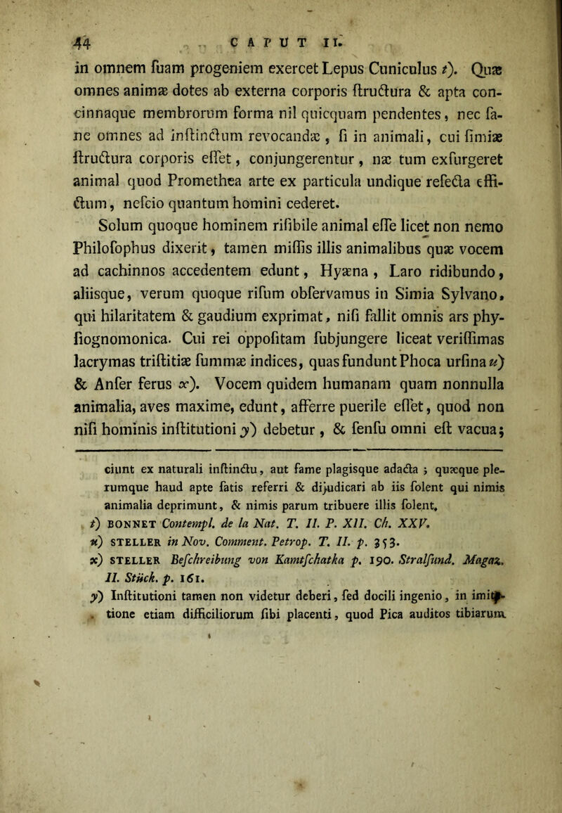 in omnem fuam progeniem exercet Lepus Cuniculus t). Quie omnes animae dotes ab externa corporis flru&ura & apta con- cinnaque membrorum forma nil quicquam pendentes, nec fa- ne omnes ad inftinclum revocandae, fi in animali, cui fimiae ftru&ura corporis effet, conjungerentur, nae tum exfurgeret animal quod Promethea arte ex particula undique refe&a effi- ftuni, nefcio quantum homini cederet. Solum quoque hominem rifibile animal effe licet non nemo Philofophus dixerit, tamen miliis illis animalibus quae vocem ad cachinnos accedentem edunt, Hyaena , Laro ridibundo, aliisque, verum quoque rifum obfervamus in Simia Sylvano, qui hilaritatem & gaudium exprimat, nifi fallit omnis ars phy- fiognomonica. Cui rei oppofitam fubjungere liceat veriffimas lacrymas triftitiae fummse indices, quas fundunt Phoca urfina^) & Anfer ferus cr). Vocem quidem humanam quam nonnulla animalia, aves maxime, edunt, afferre puerile effet, quod non nifi hominis inftitutioni y) debetur, & fenfu omni eft vacua; ciunt ex naturali inftindu, aut fame plagisque adada ; quseque ple- rumque haud apte fatis referri & dijudicari ab iis folent qui nimis animalia deprimunt, & nimis parum tribuere illis folent, t) bonnet Contempl. de la Nat. T. II. P. XII. Ch. XXV. «) steller inNov. Comment. Petrop. T. II. p. 353. x) STELLER Befchreibitng von Kamtfchatka p. 190. Stralfund. Magaz. II. Stiick. p. 161. y) Inflitutioni tamen non videtur deberi, fed docili ingenio, in imit^>- . tione etiam difficiliorum fibi placenti, quod Pica auditos tibiarum.