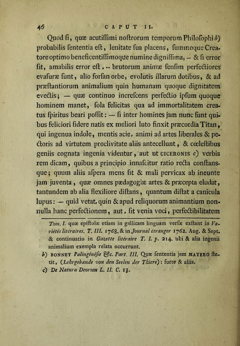 Quod fi, qua? acutifiimi noftrorum temporum Philofophi£) probabilis fententia eft, lenitate fua placens, fummoqueCrea- tore optimo beneficentiffimoquenuminedignilfima, - &fi error fit, amabilis error eft, - brutorum animae fenfim perfediores evafura? funt, alio forfanorbe, evolutis illarum dotibus, & ad praeftantiorum animalium quin humanam quoque dignitatem evedis; — quae continuo increfcens perfedio ipfum quoque hominem manet, fola felicitas qua ad immortalitatem crea- tus fpiritus beari poflit: — fi inter homines jam nunc funt qui- bus feliciori fidere natis ex meliori luto finxit praecordia Titan, qui ingenua indole, mentis acie, animi ad artes liberales & pe- doris ad virtutem proclivitate aliis antecellunt, & ccelefiibus geniis cognata ingenia videntur, aut ut Ciceronis c) verbis rem dicam, quibus a principio innafcitur ratio reda conftans- que; quum aliis afpera mens fit & mali pervicax ab ineunte jam juventa , qua? omnes paedagogia? artes & praecepta eludat, tantundem ab alia flexiliore diftans, quantum didat a canicula lupus: — quid vetat, quin &apud reliquorum animantium non- nulla hanc perfedionetn, aut, fit venia voci, perfedibilitatem Tom. I. quae epiftolse etiam in gallicam linguam verfe exftant in Pa- rietes liter air es. T. III. 1768. & in Journal etranger 1762. Aug. & Sept. & continuatio in Gazette liter air e T. I. p. 214. libi & alia ingenii animalium exempla relata occurrunt. b~) bonnet Palingenejle & c. Part. III. Quae fententia jam mayero ftc- tit, (Lehrgebdiude von den Seelen der Tluere) : forte & aliis, c) De Natura Deorum L. II. C. 13.