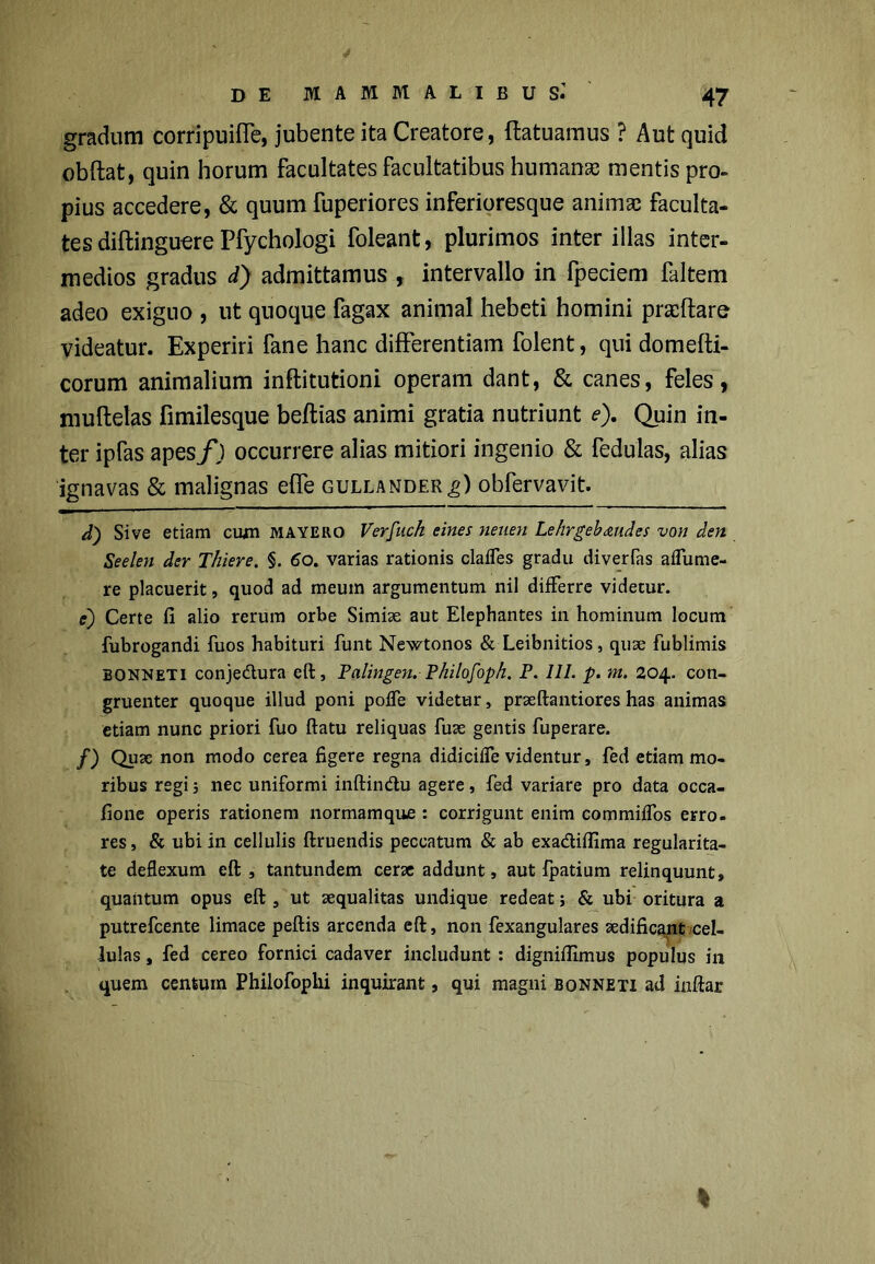 gradum corripuifle, jubente ita Creatore, ftatuamus ? Aut quid obftat, quin horum facultates facultatibus humanae mentis pro- pius accedere, & quum fuperiores inferioresque animae faculta- tes diftinguere Pfychologi foleant, plurimos inter illas inter- medios gradus d) admittamus , intervallo in fpeciem faltem adeo exiguo, ut quoque fagax animal hebeti homini praedare videatur. Experiri fane hanc differentiam folent, qui domefti- corum animalium inftitutioni operam dant, & canes, feles, muftetas fimilesque beflias animi gratia nutriunt e). Quin in- ter ipfas apes/j occurrere alias mitiori ingenio & fedulas, alias ignavas & malignas effe gullander^) obfervavit. d) Sive etiam cum MAYERO Verfuch eines neuen Lehrgebaudes von den Seelen der Thiere. §. 60. varias rationis claffes gradu diverfas aifume- re placuerit, quod ad meum argumentum nil differre videtur. e) Certe fi alio rerum orbe Simiae aut Elephantes in hominum locum fubrogandi fuos habituri funt Newtonos & Leibnitios, quae fublimis bonneti conjeftura eft, Palingen.Philofoph. P. III. p. m. 204. con- gruenter quoque illud poni poffe videtur, praeftantiores has animas etiam nunc priori fuo ftatu reliquas fuse gentis fuperare. f) Quae non modo cerea figere regna didiciife videntur, fed etiam mo- ribus regi; nec uniformi inftin&u agere, fed variare pro data occa- fione operis rationem normamque : corrigunt enim commiifos erro- res, & ubi in cellulis ftruendis peccatum & ab exa&iflima regularita- te deflexum eft , tantundem cerae addunt, aut fpatium relinquunt, quantum opus eft , ut aequalitas undique redeat; & ubi oritura a putrefcente limace peftis arcenda eft, non fexangulares aedificant cel- lulas , fed cereo fornici cadaver includunt : digniffimus populus in quem centum Philofopki inquirant, qui magni bonneti ad inftar I