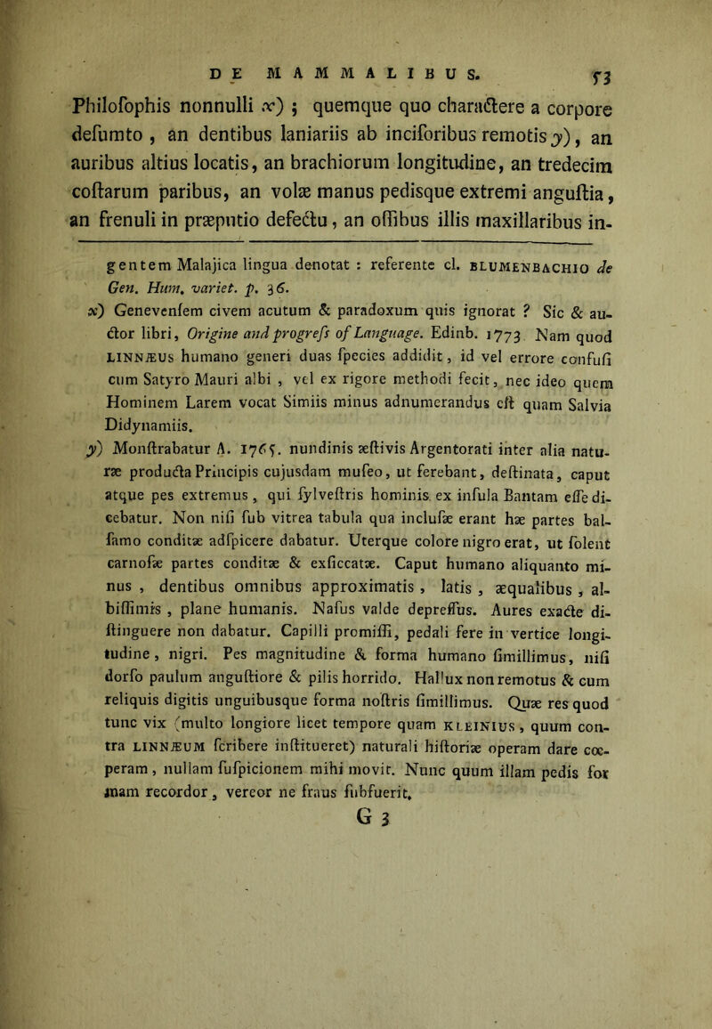 H Philofophis nonnulli x) ; quemque quo charadlere a corpore defumto , an dentibus laniariis ab inciforibus remotis y), an auribus altius locatis, an brachiorum longitudine, an tredecim coftarum paribus, an volas manus pedisque extremi anguftia, an frenuli in preputio defectu, an oflibus illis maxillaribus in- gentem Malajica lingua denotat : referente cl. blumenbachiq de Gen. Hum, variet, p. $6. sc') Genevcnfem civem acutum & paradoxum quis ignorat ? Sic & au- dor libri, Origine and progrefs of Language. Edinb. 1773 Nam quod LiNNiEUs humano generi duas fpecies addidit, id vel errore confufi cum Satyro Mauri albi , vel ex rigore methodi fecit, nec ideo quem Hominem Larem vocat Simiis minus adnumerandus eft quam Salvia Didynamiis. y) Monftrabatur A. 17Oj. nundinis aeftivis Argentorati inter alia natu- rse produdaPrincipis cujusdam mufeo, ut ferebant, deftinata, caput atque pes extremus, qui fylveftris hominis, ex infula Bantam efledi- cebatur. Non nili fub vitrea tabula qua inclufae erant hae partes baL famo conditse adfpicere dabatur. Uterque colore nigro erat, ut folent carnofse partes conditae & exficcatse. Caput humano aliquanto mi- nus , dentibus omnibus approximatis, latis, aequalibus, al- biflimis , plane humanis. Nafus valde deprdfus. Aures exade di- ftinguere non dabatur. Capilli promiifi, pedali fere in vertice longi- tudine , nigri. Pes magnitudine & forma humano fimillimus, nifi dorfo paulum anguftiore & pilis horrido. HaPux non remotus & cum reliquis digitis unguibusque forma noftris fimillimus. Qute res quod tunc vix (multo longiore licet tempore quam kleinius, quum con- tra LiNNiEUM fcribere inftitueret) naturali hiftoriae operam dare coe- peram , nullam fufpicionem mihi movit. Nunc quum illam pedis for jnam recordor, vereor ne fraus fubfuerit,