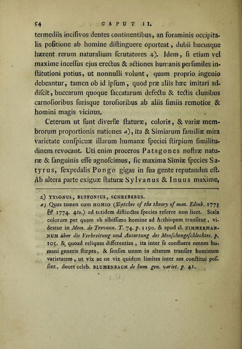 termediis incifivos dentes continentibus, an foraminis occipita- lis pofitione ab homine diilinguere oporteat, dubii hucusque haerent rerum naturalium ferutatores 3). Idem, fi etiam vel maxime incelfus ejus erectus & aftiones humanis perfimiles in- ftitutioni potius, ut nonnulli volunt, quam proprio ingenio debeantur, tamen ob id ipfum , quod prae aliis haec imitari ad- difeit, buccarum quoque faecatarum defe&u & te&is clunibus carnofioribus furisque torofioribus ab aliis fimiis remotior & homini magis vicinus* Ceterum ut funt diverfse ftaturse, coloris, & vari# mem- brorum proportionis nationes <*), ita & Simiarum familiae mira varietate confpicuae illarum humanae fpeciei ftirpium fimilitu- dinem revocant. Uti enim proceros Patagones noftne natu- rae & fanguinis eflfe agnofeimus, fic maxima Simiae fpecies Sa- tyrus, fexpedalis Pongo gigas in fua gente reputandus eft. Ab altera parte exiguae flatur# Sylvanus & Inuus maxime, Z) TYSONUS, BUFFONIUS, SCHREBERUS. a) Quas tamen cum homio (Shptchcs of the theory of ntan. Edinb. 177$ & 1774. 4?0-) ad tetidem diftindtas fpecies referre non licet. Scala colorum per quam ab albiflimo homine ad Aethiopem tranfitur, vi- deatur in Mem. de Trevoux. T. 74. p. 1190. & apud cl. zimmerman- num Uber die Verbreitung und Ausartung des Menfchengefchlechtes. p. ioy &. quoad reliquas differentias , ita inter fe confluere omnes hu- mani generis ftirpes, & fenfiin unam in alteram tranfire hominum varietatem , ut vix ac ne vix quidem limites inter eas conftitui pof- /int, docet celeb. BLUMENBACH de hvm. gen. variet, p. 41.