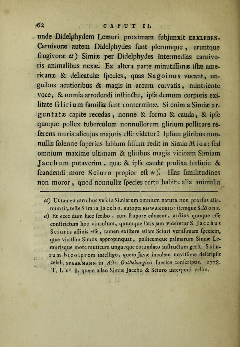 unde Didelphydem Lemuri proximam fubjunxit erxleben. Carnivorae autem Didelphydes funt plerumque , eruntque frugivoras n) Simias per Didelphydes intermedias carnivo- ris animalibus nexae. Ex altera parte minutiHimae illae ame- rtcanae & delicatulae fpecies, quas Sagoinos vocant, un- guibus acutioribus & magis in arcum curvatis, mintriente voce, & omnia arrodendi inftinftu, ipfa demum corporis exi- litate Glirium familiae funt contermina?. Si enim a Simise ar- gentata; capite recedas , nonne & forma & cauda, & ipfe quoque pollex tuberculum nonnullorum glirium pollicare re- ferens muris alicujus majoris efle videtur? Ipfum gliribus non- nullis folenne fuperius labium filium redit in Simia Mida: fed omnium maxime ultimam & gliribus magis vicinam Simiam Jacchum putaverim , qux & ipfa cauda: prolixa hirfutie & fcandendi more Sciuro propior efl; u'). Illas fimilitudines non moror , quod nonnullae fpecies certo habitu alia animalia tt) Ut tamen carnibus vefci a Simiarum omnium natura non prorfus alie- num fit, tefteSimia Jaccho, autopta edwardsio:itemqueS.Mon a. u) Et ecce dum haec fcribo , cum ftupore edoceor, ardius quoque efTe conrtridum hoc vinculum, quumque fatis jam videretur S. Ja echus Sciuris affinis efle, tamen exiftere etiam Sciuri veriflimam fpeciem, quae vicifixm Simiis appropinquat, pollicemque palmarum Simiae Le- murisque more muticum ungueque rotundato inftrudum gerit. Sciu- rum bicolorem intelligo, quem Javae incolam lioviffime defcripfit celeb. spaarWann in A&is Gotheburgicis fuecice confcriptis. 1778. T. I. n°. 8. quem adeo Simiae Jaccho & Sciuro interponi velim.