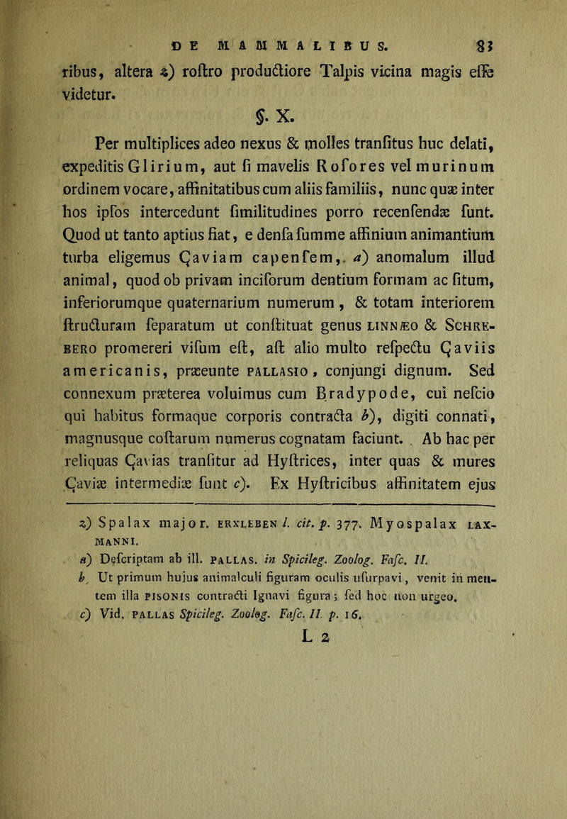 ribus, altera s) roftro produ&iore Talpis vicina magis elTb Videtur. §. X. Per multiplices adeo nexus & molles tranfitus huc delati, expeditis G1 irium, aut fi mavelis Rofores vel murinum ordinem vocare, affinitatibus cum aliis familiis, nunc quas inter hos ipfos intercedunt fimilitudines porro recenfendas funt. Quod ut tanto aptius fiat, e denfa fumme affinium animantium turba eligemus Qaviam capenfem,. a) anomalum illud animal, quod ob privam inciforum dentium formam ac fitum, inferiorumque quaternarium numerum , & totam interiorem ftru&uram feparatum ut confiituat genus LiNNiEo & Schre- bero promereri vifum eft, all alio multo refpe&u Qaviis americanis, praeunte pallasio , conjungi dignum. Sed connexum praeterea voluimus cum Bradypode, cui nefcio qui habitus formaque corporis contra&a b), digiti connati, magnusque collarum numerus cognatam faciunt. Ab hac per reliquas CJavias tranlitur ad Hyftrices, inter quas & mures Qaviaj intermediae funt c). Ex Hyllricibus affinitatem ejus z) Spalax major, erxleben 1. cit. p. 377. Myospalax lax- MANNI. «) Defcriptam ab ili. pallas, in Spicileg. Zoolog. Fafc. II. b Ut primum huius animalculi figuram oculis ufurpavi, venit in men- tem illa Pisonis contradi Ignavi figura; fed hoc non urgeo. c) Vid. pallas Spicileg. Zooleg. Fafc. II. p. 16,