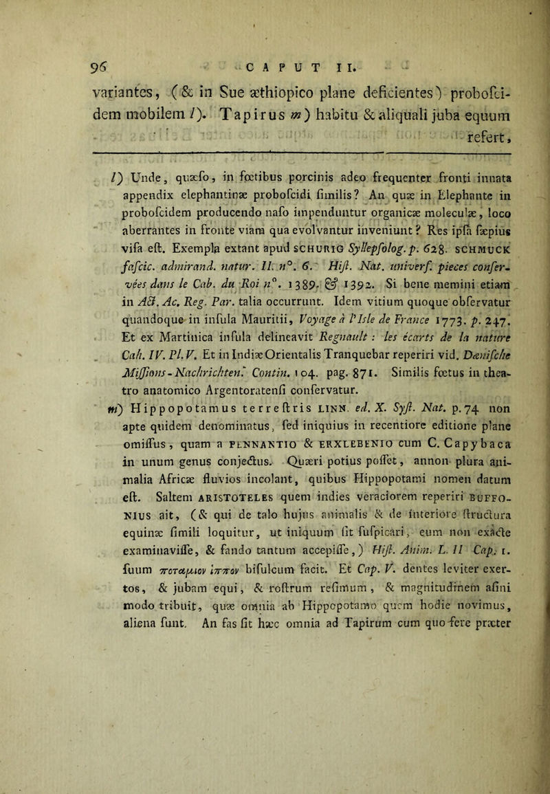 variantes, (& in Sue gcthiopico plane deficientes') probofei- dem mobilem /). Tapirusz») habitu &aliquali juba equum refert. /) Unde, quaefo, in fcctibus porcinis adeo frequenter fronti innata appendix elephantinae probofeidi fimilis? An quae in Elephante in probofeidem producendo nafo impenduntur organicae moleculae, loco aberrantes in fronte viana qua evolvantur inveniunt ? Res ipfa faepius vifa eft. Exempla extant apud schurig Syl/epfolog. p. 628- schmuck fafcic. admirand. natur. II, n°. 6. Hijl. Nat. nniverf. pieces confer- vees dans le Cab. du Roi n°. 1 385?* 05* 1392. Si bene memini etiam in A&.Ac. Reg. Par. talia occurrunt. Idem vitium quoque obfervatur quandoque in infula Mauritii, Voyage a Plsle de France 1773. p. 247. Et ex Martinica infula delineavit Regnault: les ecarts de la nature Cah. IV. Pl. V. Et in Indiae Orientalis Tranquebar reperiri vid. Dauifche Mijjions-Nachrichten' Contin. 104. pag. 871. Similis fcetus in thea- tro anatomico Argentoratenfi confervatur. ni) Hippopotamus terreftris linn. ed.X. Syfl. Nat. p.74 non apte quidem denominatus, fed iniquius in recentiorc editione plane omiifus, quam a plnnantio & erxlebenio cum C. Capybaca in unum genus conje&us. Quaeri potius pollet, annon plura ani- malia Africae fluvios incolant, quibus Hippopotami nomen datum eft. Saltem Aristoteles quem indies veraciorem reperiri buffo- nius ait, (& qui de talo hujus animalis & de interiore ftructura equinae fimili loquitur, ut iniquum (it fufpicari, eum non exacle examinavifle, & fando tantum accepifie,) Hijl. Anim. L. II Cap. r. fuum 7roTapuov l7r7rov bifulcum facit. Et Cap. V. dentes leviter exer- tos, & jubam equi, & roftrum redimum , & magnitudinem afini modo tribuit, quae otnnia ab Hippopotamo quem hodie novimus, aliena funt. An fas flt hxc omnia ad Tapirum cum quo fere praeter
