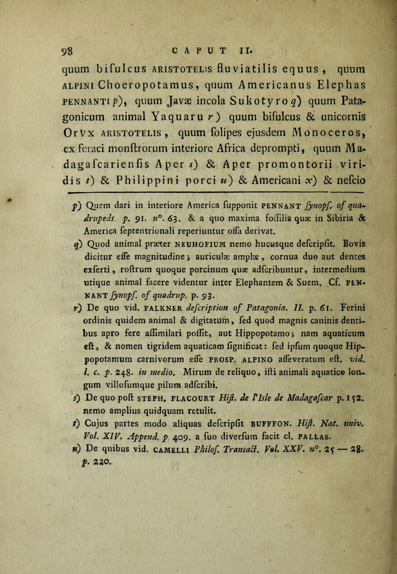 quum bifulcus Aristotelis fluviatilis equus, quum alpini Choeropotamus, quum Americanus Elephas pennanti /0, quum Javse incola Sukotyro#) quum Pata- gonicum animal Yaquaru r) quum bifulcus & unicornis OrVx Aristotelis, quum folipes ejusdem Monoceros, ex feraci monftrorum interiore Africa deprompti, quum Ma- dagafcarienfis A per 0 & Aper promontorii viri- dis 0 & Philippini porci u) & Americani x) & nefcio p') Quem dari in interiore America fupponit pennant fynopf. of qua- drupeds. p. 91. n°. 63. & a quo maxima foflilia quae in Sibiria 8c America feptentrionali reperiuntur offa derivat. q') Quod animal praeter neuhofium nemo hucusque defcripfit. Bovis dicitur effe magnitudine j auriculae amplae, cornua duo aut dentes exferti, roftrum quoque porcinum quae adfcribuntur, intermedium utique animal facere videntur inter Elephantem & Suem. Cf. pen- nant fynopf. of quadrup. p. 93. r) De quo vid. falkner defcription of Patagonia. II. p. 61. Ferini ordinis quidem animal & digitatum, fed quod magnis caninis denti- bus apro fere affimilari poflit, aut Hippopotamo * nam aquaticum eft, & nomen tigridem aquaticam fignificat: fed ipfum quoque Hip- popotamum carnivorum effe prosp. alpino affeveratum eft. vid. /. c. p. 248. in medio. Mirum de reliquo, ifti animali aquatico lon- gum villofumque pilum adfcribi. s) De quo poft steph, flacourt Hijl. de Vlsle de - Madagafcar p. 1J2. nemo amplius quidquam retulit. /) Cujus partes modo aliquas defcripfit bufffon. Hijl. Nat. univ. Vol. XIV. Append. p 409. a fuo diverfum facit cl. pallas. m) De quibus vid. camelli P/iilof. Transaft. V«l. XXV. n°. 2f — 28. p. 220.
