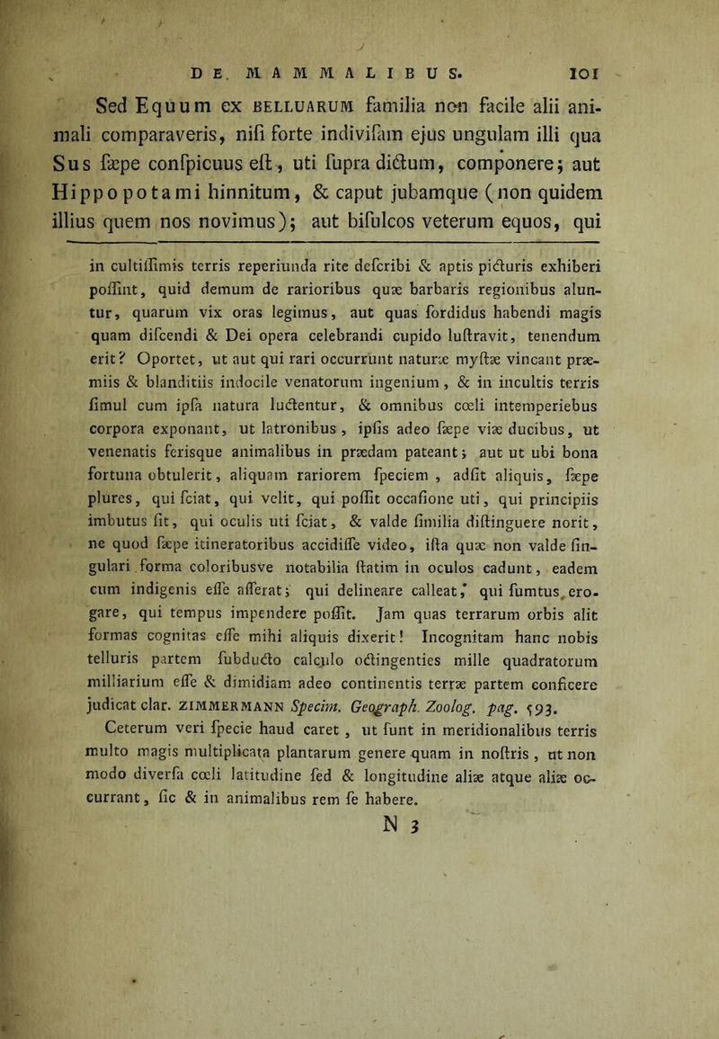 ' • ■ ' ' . J DE. MAMMALIBUS. IOI Sed Equum ex belluarum familia non facile alii ani- mali comparaveris, nifi forte indivifam ejus ungulam illi qua Sus fcepe confpicuus eft , uti fupra didfum, componere; aut Hippopotami hinnitum, & caput jubamque (non quidem illius quem nos novimus); aut bifulcos veterum equos, qui in cultilfimis terris reperiunda rite defcribi & aptis piduris exhiberi poffint, quid demum de rarioribus quae barbaris regionibus alun- tur, quarum vix oras legimus, aut quas fordidus habendi magis quam difcendi & Dei opera celebrandi cupido luftravit, tenendum erit? Oportet, ut aut qui rari occurrunt naturae myftae vincant prae- miis & blanditiis indocile venatorum ingenium, & in incultis terris fimul cum ipfa natura ludentur, & omnibus coeli intemperiebus corpora exponant, ut latronibus, ipfis adeo fsepe viae ducibus, ut venenatis ferisque animalibus in prsedani pateant; aut ut ubi bona fortuna obtulerit, aliquam rariorem fpeciem , adfit aliquis, fiepe plures, quifciat, qui velit, qui poilit occafione uti, qui principiis imbutus fit, qui oculis uti fciat, & valde fimilia diftinguere norit, ne quod faepe itineratoribus accidiife video, ifta quae non valde fin- gulari forma coloribusve notabilia (fatim in oculos cadunt, eadem eum indigenis elfe afferat; qui delineare calleat,* qui fumtus ero- gare, qui tempus impendere poilit. Jam quas terrarum orbis alit formas cognitas cife mihi aliquis dixerit! Incognitam hanc nobis telluris partem fubdudo calculo odingenties mille quadratorum milliarium effe & dimidiam adeo continentis terrae partem conficere judicat clar. zimmermann Specim. Geograph. Zoolog. pag. ^93. Ceterum veri fpecie haud caret , ut funt in meridionalibus terris multo magis multiplicata plantarum genere quam in noftris , ut non modo diverfa coeli latitudine fed & longitudine aliae atque aliae oc- currant , fic & in animalibus rem fe habere.