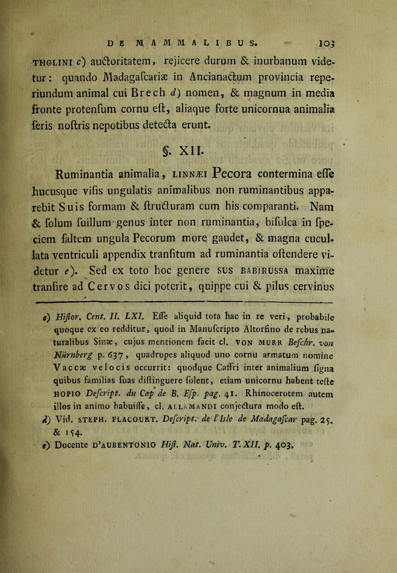 tholini c) auftoritatem, rejicere durum & inurbanum vide- tur: quando Madagafcarias in Anciana&um provincia repe- riundum animal cui Brech d) nomen, & magnum in media fronte protenfum cornu eft, aliaque forte unicornua animalia feris noftris nepotibus dete&a erunt. §. XII. Ruminantia animalia, linn^ei Pecora contermina elfe hucusque vifis ungulatis animalibus non ruminantibus appa- rebit Suis formam & ftru&uram cum his comparanti. Nam & folum fuillum genus inter non ruminantia, bifulca in fpe- ciem faltem ungula Pecorum more gaudet, & magna cucul- lata ventriculi appendix tranfitum ad ruminantia oftendere vi- detur e). Sed ex toto hoc genere sus eabirussa maxime tranfire ad Cervos dici poterit, quippe cui & pilus cervinus e) Hijlor. Cent. II. LXI. Efle aliquid tota hac in re veri, probabile quoque cx eo redditur, quod in Manufcripto Altorfino de rebus na- turalibus Sinse, cujus mentionem facit cl. von murr Befchr. von Niirnberg p. 637, quadrupes aliquod uno cornu armatum nomine Vaccse velocis occurrit: quodque Caffri inter animalium figna quibus familias fuas diftinguere folent, etiam unicornu habent tefte HOPIO Defcript. du Cap de B. Efp. pag. 41. Rhinocerotem autem illos in animo babuilfe, cl. allkJMandi conjedura modo eft. d) Vid. steph. flacourt. Defcript. de 1'Isle de Mctdagafcar pag. & 154-