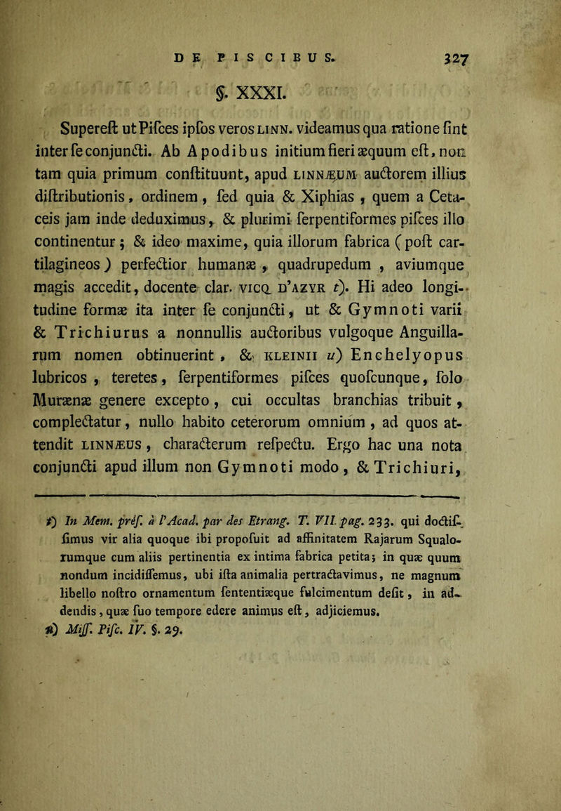 §. XXXI. Supereft utPifces ipfos veros linn. videamus qua ratione fint inter fe conjunCti. Ab Apodibus initium fieri &quum eft, non. tam quia primum conftituunt, apud linn^um auCtorem illius diftributionis, ordinem, fed quia & Xiphias , quem a Ceta- ceis jam inde deduximus r & plurimi ferpentiformes pilees illo continentur; & ideo maxime, quia illorum fabrica (poft car- tilagineos ) perfectior humanas , quadrupedum , aviumque magis accedit, docente clar. vicq. d’azyr t). Hi adeo longi- tudine formae ita inter fe conjunCti, ut & Gymnoti varii & Trichiurus a nonnullis auCtoribus vulgoque Anguilla- rum nomen obtinuerint > & kleinii w) Enchelyopus lubricos , teretes, ferpentiformes pifces quofeunque, folo Murasnae genere excepto, cui occultas branchias tribuit , compleCtatur, nullo habito ceterorum omnium , ad quos at- tendit linn/eus , charaCterum refpeCtu. Ergo hac una nota conjunCti apud illuni non Gymnoti modo, &Trichiuri, f) In Mem. prif. a 1'Acad. par des Etrang. T. VII. pag. 233. qui dodi£ iimus vir alia quoque ibi propofuit ad affinitatem Rajarum Squalo- rumque cum aliis pertinentia ex intima fabrica petita 5 in quae quum nondum incidiflemus, ubi ifta animalia pertradavimus, ne magnum libello noftro ornamentum fententiaeque fulcimentum defit» ili ad- dendis , quae fuo tempore edere animus eft, adjiciemus. *0 Mi& Pifc. IV. §. 29.