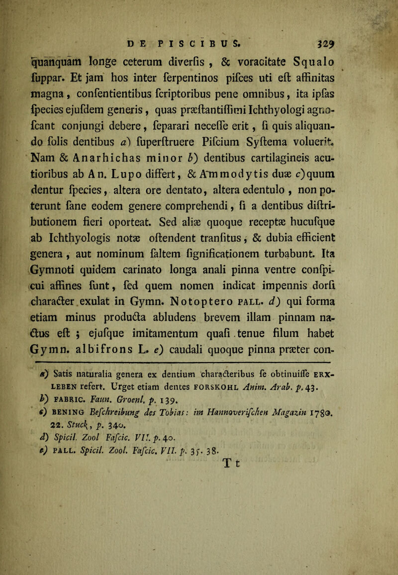 quanquam longe ceterum diverfis , & voracitate Squalo fuppar. Et jam hos inter ferpentinos pifces uti eft affinitas magna , confentientibus fcriptoribus pene omnibus, ita ipfas fpecies ejufdem generis , quas prseftantiffimi Ichthyologi agr;o- fcant conjungi debere, feparari neceffe erit, fi quis aliquan- do folis dentibus a) fuperftruere Pifcium Syftema voluerft. Nam &Anarhichas minor b) dentibus cartilagineis acu- tioribus ab An, Lupo differt, & Ammodytis duae c)quum dentur fpecies, altera ore dentato, altera edentulo , non po- terunt fane eodem genere comprehendi, fi a dentibus diftri- butionem fieri oporteat. Sed aliae quoque receptae hucufque ab Ichthyologis nota; oftendent tranfitus, & dubia efficient genera, aut nominum faltem fignificafionem turbabunt. Ita Gymnoti quidem carinato longa anali pinna ventre confpi- cui affines funt, fed quem nomen indicat impennis dorfi charader exulat in Gymn. Notoptero pall. d) qui forma etiam minus produda abludens brevem illam pinnam na- dus eft ; ejufque imitamentum quali , tenue filum habet Gymn. albifrons L. e) caudali quoque pinna praeter con- /r) Satis naturalia genera ex dentium charaderibus fe obtinuifle erx- leben refert. Urget etiam dentes forskohl Anim. Arab. p. 43. b) fabric. Faun. Groenl, p. 139, e) bening Befchreibung des Tobias: int Hannoverifchen Magazin 1780. 22. Stuc\, p. 340. d) Spicii. Zool Fafcic. VII. p. 40. t) pall. Spicii. Zool. Fafcic, VII. p. 3f. 38» T t