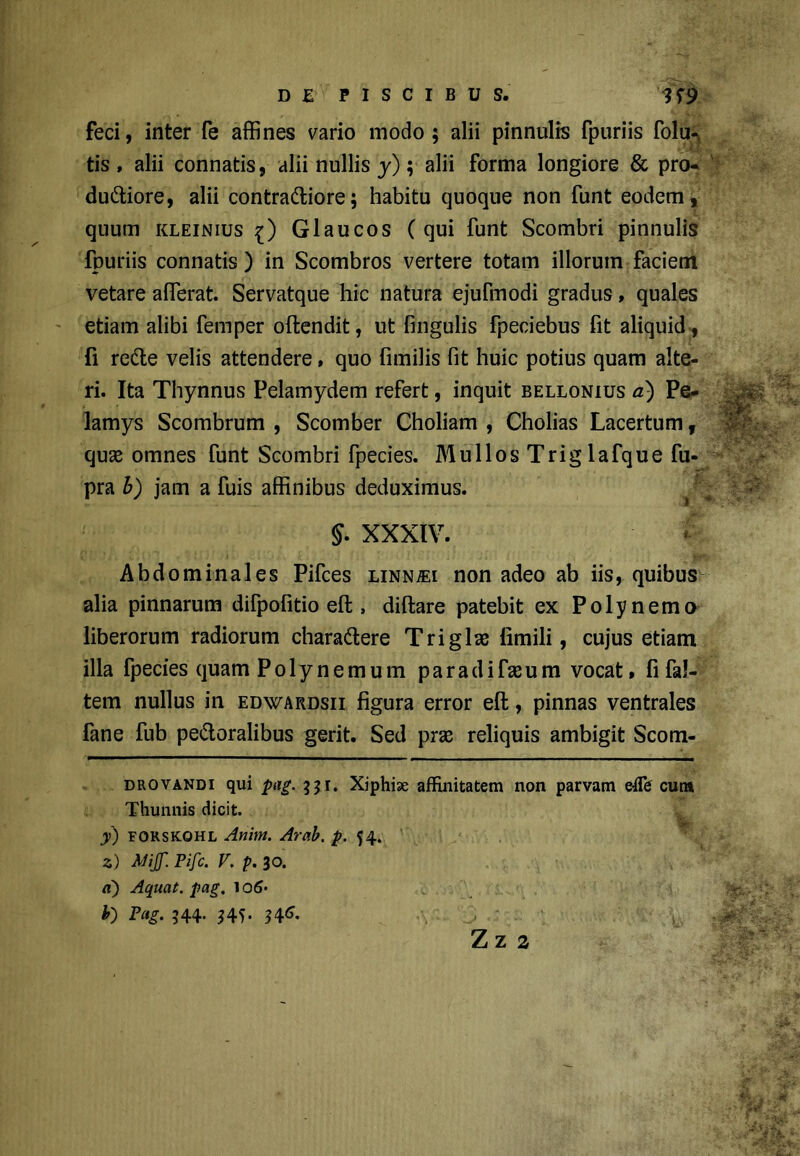 feci, inter fe affines vario modo; alii pinnulis fpuriis folu- tis , alii connatis, alii nullis y); alii forma longiore & pro- duCtiore, alii contractiore; habitu quoque non funt eodem, quum kleinius i) Glaucos (qui funt Scombri pinnulis fpuriis connatis ) in Scombros vertere totam illorum faciem vetare afferat. Servatque hic natura ejufmodi gradus, quales etiam alibi femper oftendit, ut fmgulis fpeciebus fit aliquid , fi reCte velis attendere, quo fimilis fit huic potius quam alte- ri. Ita Thynnus Pelamydem refert, inquit bellonius a) Pe- lamys Scombrum , Scomber Choliam , Cholias Lacertum f quse omnes funt Scombri fpecies. Mullos Trig lafque fu- pra b) jam a fuis affinibus deduximus. J. XXXIV. Abdominales Pifces linn^ei non adeo ab iis, quibus alia pinnarum difpofitio eft , diftare patebit ex Polynemo liberorum radiorum charaCtere Triglae limili, cujus etiam illa fpecies quam Polynemum para di fas um vocat, fi fal- tem nullus in edwardsii figura error eft, pinnas ventrales fane fub peCtoralibus gerit. Sed pras reliquis ambigit Scom- drovandi qui pag. Xiphiae affinitatem non parvam efih cutn Thunnis dicit. y) forskohl Anint. Arab. p. 54. 2) Mijf. Pifc. V, p. 30. «) Aquat. pag. ^o6^ h Pag. 344- ?4?- 346*