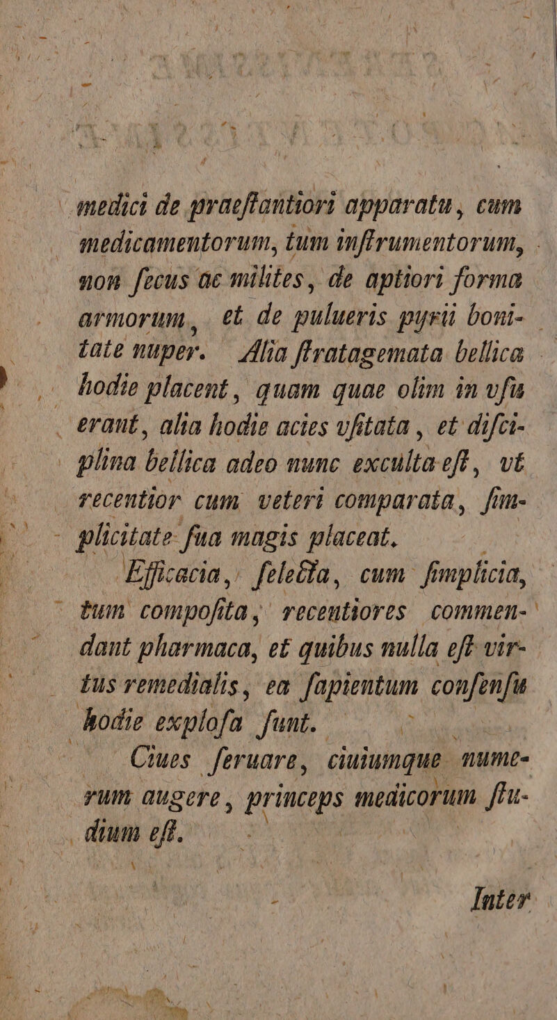 - medici de graeffantiori apparatu , cum non fecus ac milites, de aptiori forma armorum, €i de pulueris puri boni- . hodie placent, quam quae olim in vfu . eraut, ala hodie acies ufitata , et difci- | lina bellica adeo minc. exculta eft, vt recentior cum veteri comparata, fi I- plicitate füa magis placeat, Eficacia, fele&amp;fa, cum fi mplicia, dum compofita, recentiores commen- dant pharmaca, e£ quibus nulla eff vir- Lus remedialis, em fapientum confenfu hodie explofa funt. —— ^ yum augere , prius medicorum ffa- de eff. p