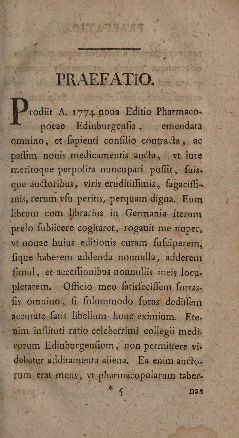 v^ V. PRAEFATIO... | pos A. 1774 noua Editio Pharmaco- | poeae Edinburgenfis , emendata omnino, et fapienti confilio contracta ,. ac paffim. nouis medicamentis aucta, xt iure meritoque perpolita nuncupari poffit, fuis. que auctoribus, viris eruditiffimis., fagaciffi-. mis, rerum vfu. peritis, perquam digna. Eum librum cam librarius. in Germania iterum prelo fibi cogitaret, rogauit me nuper, vt nouae huius. editionis curam fufciperem, fique haberem addenda nonnulla, adderem fimul, et-acceffionibus nonnullis. meis locu- pletarem, . Officio. meo fatisfeciffem fortas- fis omnino, fi: folummodo foras dediffem accurate id libellum- hunc'eximium. Ete. PL nim inflituti rátio celeberrimi collegii medi: | €grum Edinburgenfium , non permittere vi- debatur additamenta aliena. Ea enim aucto. - pum. erat riens, vt pharmacopolarum taber- * ONUS ^mnas-