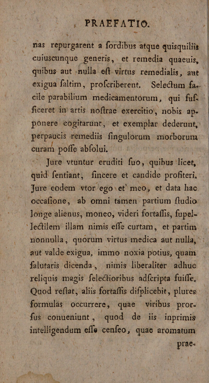 L 1 4 *.. cuiuscunque generis, et remedia quaeuis, exigua faltim, profcriberent. Selectum fa. cile parabilium medicamentorum, qui fuf. ficeret im artis noflrae exercitio, nobis ap. ponere eogitarunt, et exemplar dederunt, 'pérpaucis remediis fi ngulorum nmiorborum curar poffe abfolui. s Jure vtuntur eruditi fuo, «uiibur! licen d fentiant, fincere et candide profiteri. Ture eodem vtor. ego: et' meo, et data hac occafione, ab omni tamen partium fludio longe alienus, moneo, videri fortaffis, fupel- nonnulla, quorum virtus medica aut nulla, - falutaris dicenda, nimis liberaliter adhuc reliquis magis feledlioribus adfcripta fuiffe, formulas Occurrere, quae viribus pror- fus conueniunt, quod de iis inprimis intelligendum effe cenfeo, quae aromatum | | prae-