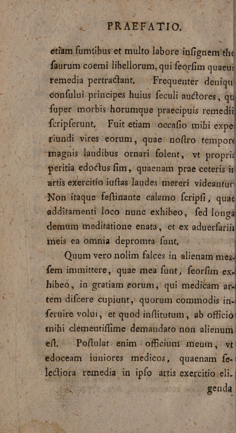 | » ' - m PRAPPATIO, 0 | etiam. fotiab et. multo Mlorg infignem the faurum coemi libellorum, qui feorfim quaeui, | fuper morbis: horumque praecipuis rere | vindi vires eorum, quae: noflro tempore peritia. edoctus fim, quaenam prae ceteris ir artis exercitio iuflas laudes mereri videantur. Non itaque feftinante calamo. Ícripfi , quat vcllémmeni loco nunc exhibeo, fed longà demuin meditatione enata, et ex aduerfariis Meis ea omnia depromta fánt; i I . Quum vero nolim falces in alienam mes. din immittere, quae mea funt, feorfim ex. hibeo, in gratiam eorum, qui medicám T tem difcere cupiunt, quorum commodis in- feraire volui, et quod. inflitutum , ab officio: eft. Poltulat:: enim ' officiunf meum , vt.  edoceam. ianiores medicos, quaenam fe-| dedioia remedia in ipfo artis Woo