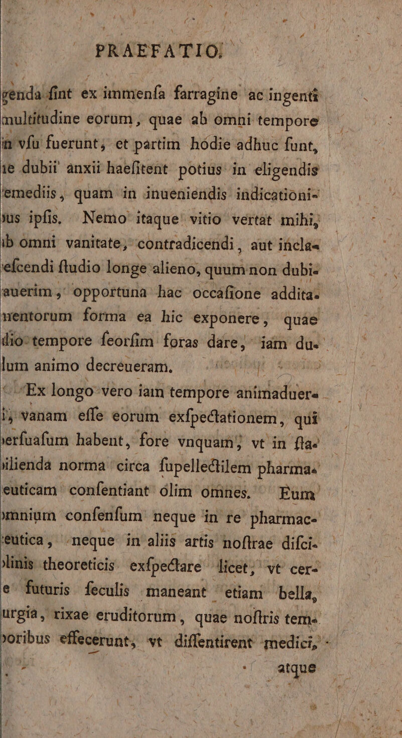 (o e PRAEFATIO ALI 1 vfu faerunt, et partim hódie adhuc funt, 'emediis , quam in inueniendis. indicationi- ib omni. vanitate; contradicendi, aut incla« 'efcendi fludio longe alieno, quum non dubi- auerim , opportuna hac occáfione addita. wentorum forma ea hic exponere, quae lum animo decreueram. Fort |; vanam effe eorum exfpectationem, qui * » , atque ^