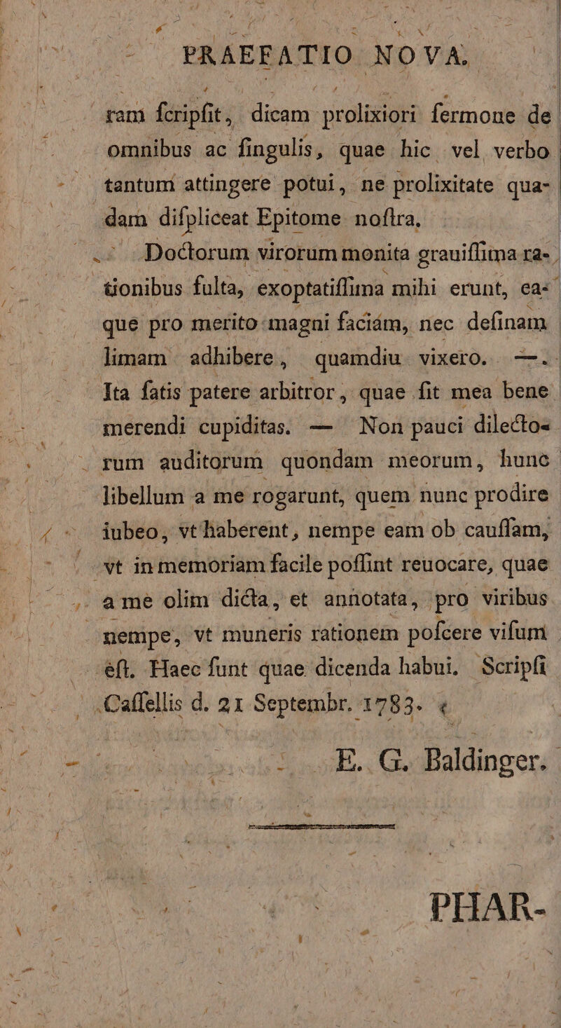 / ram fcripfit t dicam prolixiori fermone de | omnibus ac fingulis, quae hic vel verbo. tantum attingere potui, ne prolixitate qua- Doctorum virorum monita grauiffitma Ia-. &amp;onibus fulta, exoptatiffima mihi erunt, ea: | que pro merito: magni faciám, nec definam limam. adhibere , quamdiu vixero. —.. - Ita fatis patere arbitror, quae fit mea bene. merendi cupiditas; — ^ Non pauci dilecto« . libellum a me rogarunt, quem. nunc prodire iubeo, vt haberent , nempe eam ob cauffam, .vt in memoriam facile poffint reuocare, quae ame olim dica, et annotata, pro viribus nempe, vt muneris rationem pofcere vifum | -eft. Haec funt quae dicenda habui. Scripfi .Caffellis d. 21 Septembr. 1783. 3 is sS, ; GR. Wi S  ES «0 PHAR-