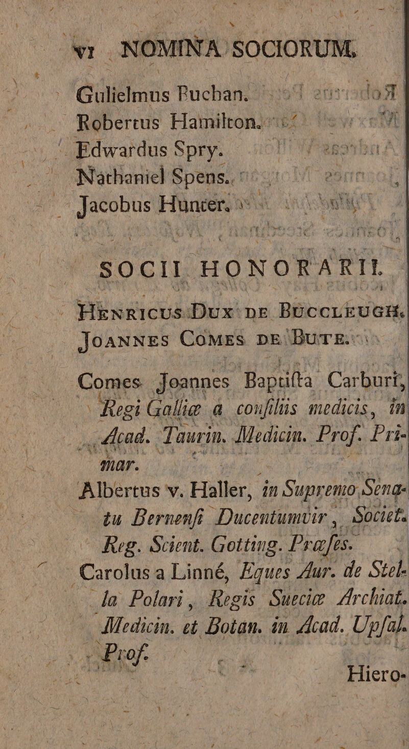 xYNr NOMINA. SOCIORUM, Gülielmus Rucban. n inmisdost - Robertus Hamilton; 5(^ eve | Edwardus S Spry. uo wes ba Nathaniel Spens.: E. ssresob T eogdnt Huncer, » ERN £l soci | HO NORA RI V Hkxnicus Dux nr Meine | JoAxNEs CoMEs DE. Burgi us Comes Joannes. Bapiilla. Corus ^ Regi Gallig &amp; couji lüs medicis, in ., Acad. Tu aurin, AMedicin. Prof. Pri- Maps. : | Albertus v. Hall AY, — £u Bernenfi. DIL n  Siu ^o Reg. Scieut. Gotting. Prafis. d Lora a Linné, Eques Zur. de Stel. la Polari, Regis Suecim Zrchiat. AMoedicin. *: Dolan. 4n cad. Ugfal. xPr - dba ^ .. Hiero-