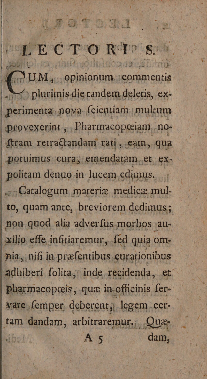 e x * iN m UM, opinionum. commentis 15 plurimis die tandem deletis, ex- perimenta: nova fcientiam ; multum | provexerint ,. Pharmacopeeiam.. no- ftram. retra&amp;andani rati , cam, qua potuimus cura; emendatam. et. ex- | politam denuo in lucem. edimus. ; .;: Catalogum . materiz medicz. mul- to, quam ante, breviorem dedimus; | non quod alia adverfus morbos au- | xilio effe infitiaremur, fed quia om. nia, nifi i in prafentibus. dq adhiberi folita,: inde recidenda, .e | pharmacopeais , quz i ficiis fer. | | vare. ;femper deberent legem .cer- | tam dandam, arbitraremur.; Quz Iib: : A 5 dam,