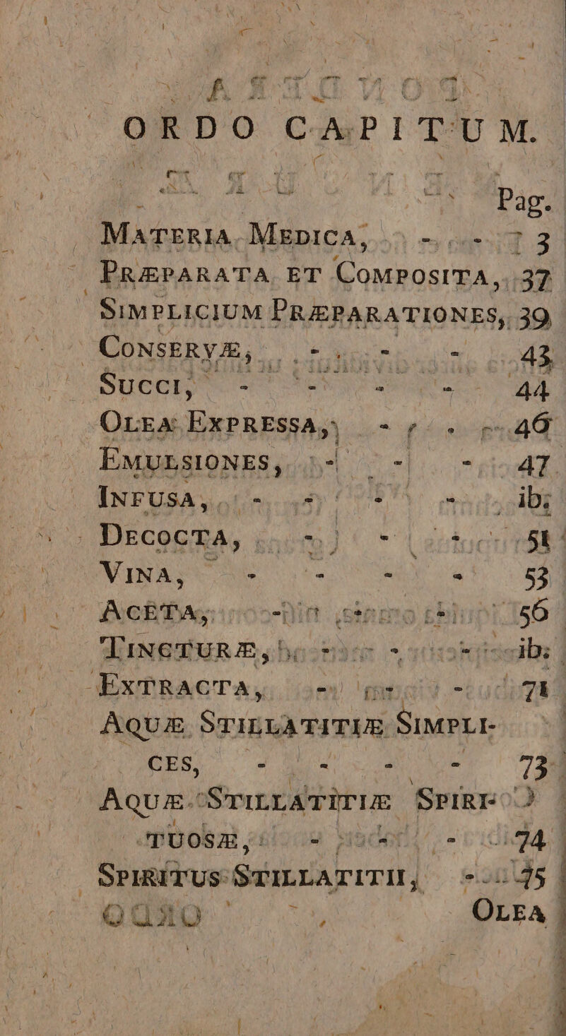 x e e e m Ju wuuns f F R Do c Pu P I T: U M. uU 2. e ipao MATERIA. MEDICA, . — (4:13. PRAEPARATA ET gii. g 37 SIMPLICIUM PRIEPARATIONES, 39 | CONSERYA, dado mE or, D Sue e vo Ue TUSCIA Orga ExPRESSA, 0 UP TN e Exp5stoNES, 44 -b5 c4. INFUSA,. UE AO ATP , ibi *. DECOGRA, 55009).  Lectocu rbd NUNASX NS oe o TRLY e 53). ACETA; Bin: iesiimmo blunt. 56 | TINGTURE,bo o ss dbs OEXPRACTA,; om -Ludigs | Aqui Sri rU Siria CES, - : - - 73- AquE.- Sru.LATUTUE SpiRI- J JiDobal «i202 waderl/^.- Ev SPIRITUS: Sea rrrI]: 2145 QUuxoO ior OLEA
