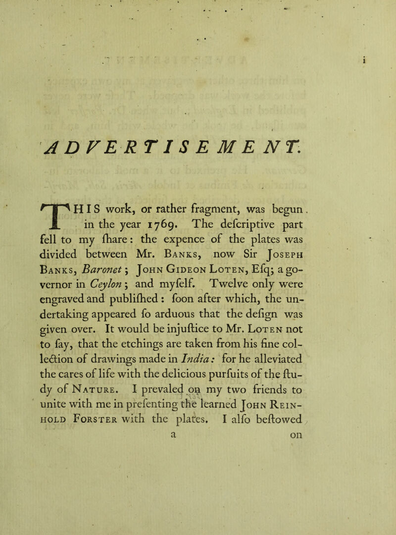 ADVERTISE ME NT. THIS work, or rather fragment, was begun in the year 1769. The defcriptive part fell to my fhare: the expence of the plates was divided between Mr. Banks, now Sir Joseph Banks, Baronet; John Gideon Loten, Efq; a go- vernor in Ceylon ; and myfelf. Twelve only were engraved and publifhed : foon after which, the un- dertaking appeared fo arduous that the defign was given over. It would be injuftice to Mr. Loten not to fay, that the etchings are taken from his fine col- lection of drawings made in India: for he alleviated the cares of life with the delicious purfuits of the ftu- dy of Nature. I prevaled 0$ my two friends to unite with me in prefenting the learned John Rein- hold Forster with the plates. I alfo beftowed a on