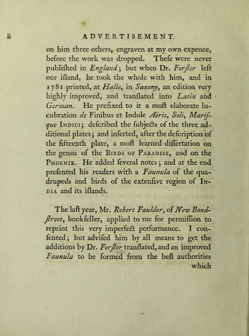 •• 11 ADVERTISEMENT. on him three others, engraven at my own expence, before the work was dropped. Thefe were never publifhed in England; but when Dr. Forjler left our idand, he took the whole with him, and in 1781 printed, at Halle, in Saxony, an edition very highly improved, and trandated into Latin and German. He prefixed to it a mod elaborate lu- cubration de Finibus et Indole Aeris, Soli, Marif- que Indici; defcribed the fubjedts of the three ad- ditional plates; and inferted, after the defcription of the fifteenth plate, a mod; learned didertation 011 the genus of the Birds of Paradise, and on the Phoenix. He added feveral notes; and at the end prefented his readers with a Faunula of the qua- drupeds and birds of the extenfive region of In- dia and its idands. The lad year, Mr. Robert Faulder, of New Bond- Jlreet, bookfeller, applied to me for permifiion to reprint this very imperfedt performance. I con- fented; but advifed him by all means to get the additions by Dr. Forjler trandated, and an improved Faunula to be formed from the bed authorities which