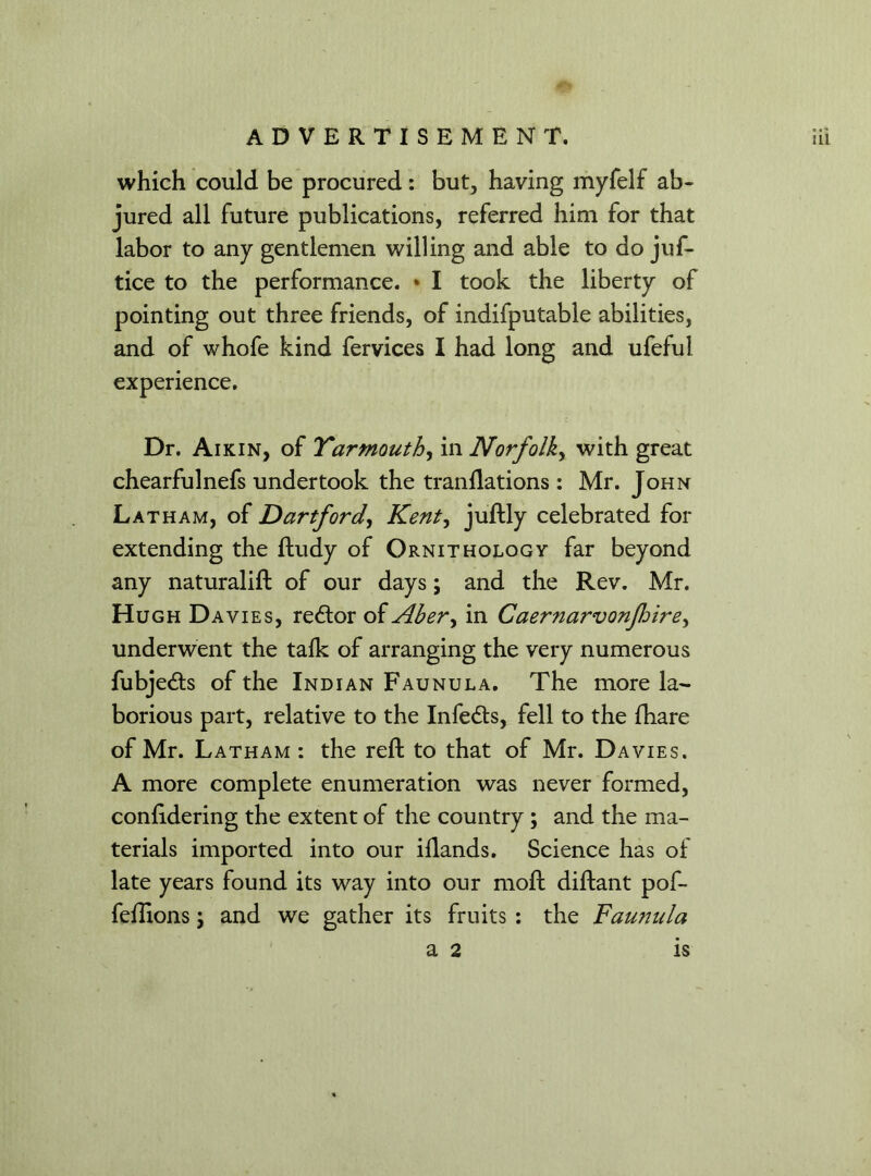 which could be procured: but, having myfelf ab- jured all future publications, referred him for that labor to any gentlemen willing and able to do juf- tice to the performance. » I took the liberty of pointing out three friends, of indifputable abilities, and of whofe kind fervices I had long and ufeful experience. Dr. Aikin, of Yarmouth, in Norfolk, with great chearfulnefs undertook the tranflations : Mr. John Latham, of Dartford, Kent, juftly celebrated for extending the ftudy of Ornithology far beyond any naturalift of our days; and the Rev. Mr. Hugh Davies, redtor of Abery in Caernarvonfoire, underwent the talk of arranging the very numerous fubjedts of the Indian Faunula. The more la- borious part, relative to the Infedts, fell to the fhare of Mr. Latham : the reft to that of Mr. Davies. A more complete enumeration was never formed, conlidering the extent of the country ; and the ma- terials imported into our illands. Science has of late years found its way into our moft diftant pof- feftions; and we gather its fruits : the Faunula a 2 is