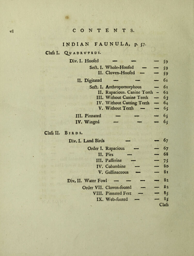 INDIAN FAUNULA, p. 57. Clafs I. Quadrupeds. Div. I. Hoofed — — ““59 Se<5t. I. Whole-Hoofed —- -—59 II. Cloven-Hoofed — *“59 II. Digitated — — — 61 Se£t. I. Anthropomorphous — 61 II. Rapacious. Canine Teeth - 62 III. Without Canine Teeth — 6j IV. Without Cutting Teeth — 64 V. Without Teeth — — 65 III. Pinnated — — — 65 IV. Winged — — — 65 Clafs II. Birds. Div. I. Land Birds — — 67 Order I. Rapacious — — 67 II. Pies — — 68 III. Pafierine — — 75 IV. Columbine — — So V. Gallinaceous — — 81 Div. II. Water Fowl — — — -—82 Order VII. Cloven-footed — — 82 VIII. Pinnated Feet — — 85 IX. Web-footed — — 85