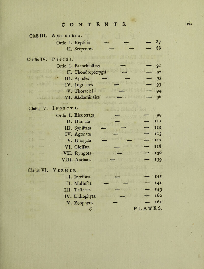 ClafsIII. Claffis IV. Claffis V. Claflis VI. Amphibia. Ordo I. Reptilia — — - 87 II. Serpentes — — — 88 ISCES. Ordo I. Branchioftegi — — 91 II. Chondropterygii — — 92 III. Apodes — — — 93 IV. Jugulares —- — 93 V. Thoracici — — 94 VI. Abdominales — *— 96 N S E C T A. Ordo I. Eleuterata — — 99 II. Ulonata — — hi III. Syniftata — •— — 112 IV. Agonata — — 115 V. Unogata —- — — 117 VI. Gloffata — — 118 VII. Ryngota —* — 136 VIII. Antliata — — 139 7 E R M E S. I. Inteftina — — 141 II. Mollufca — — — 141 III. Teftacea — — 143 IV. Lithophyta — — 160 V. Zoophyta — — 161 6 PLATES.