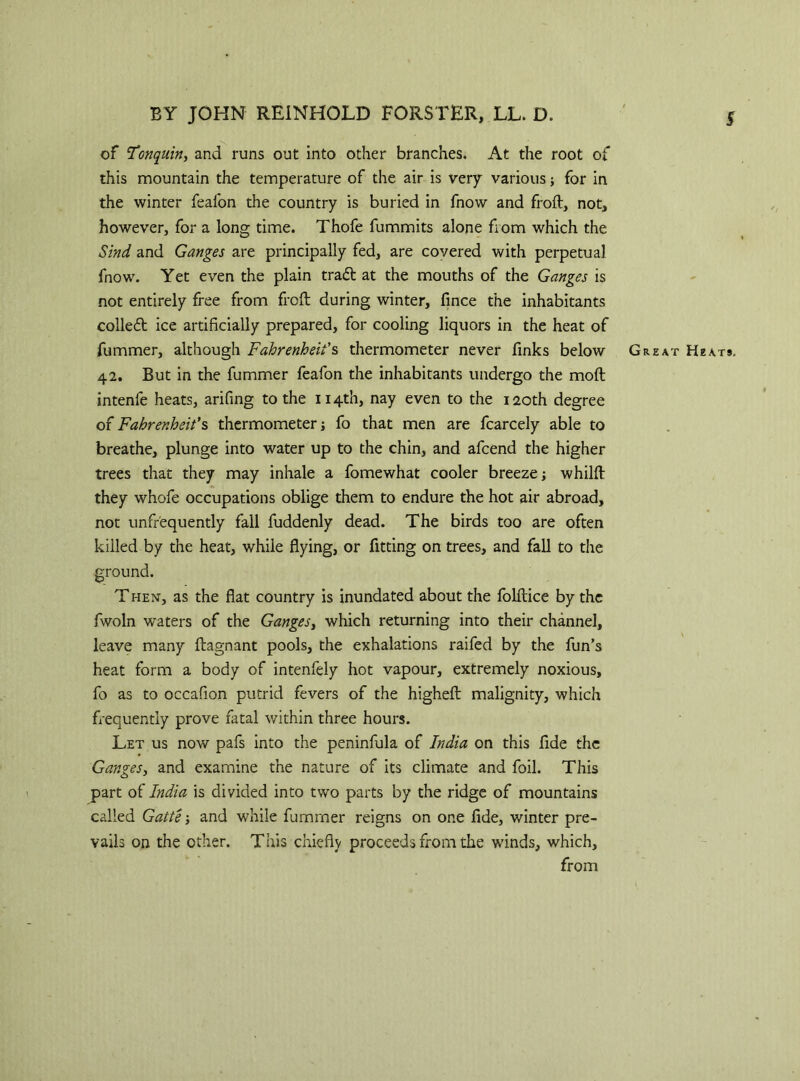 of Fonquin, and runs out into other branches. At the root of this mountain the temperature of the air is very various j for in the winter feafon the country is buried in fnow and froft, not, however, for a long time. Thofe fummits alone from which the Sind and Ganges are principally fed, are covered with perpetual fnow. Yet even the plain tra£t at the mouths of the Ganges is not entirely free from frcft during winter, fince the inhabitants collect ice artificially prepared, for cooling liquors in the heat of fummer, although Fahrenheit's thermometer never finks below Great Heats, 42. But in the fummer feafon the inhabitants undergo the moll intenfe heats, arifing to the 114th, nay even to the 120th degree of Fahrenheit's thermometer; fo that men are fcarcely able to breathe, plunge into water up to the chin, and afcend the higher trees that they may inhale a fomewhat cooler breeze; whilft they whofe occupations oblige them to endure the hot air abroad, not unfrequently fall fuddenly dead. The birds too are often killed by the heat, while flying, or fitting on trees, and fall to the ground. Then, as the flat country is inundated about the folftice by the fwoln waters of the Ganges, which returning into their channel, leave many ftagnant pools, the exhalations raifed by the fun’s heat form a body of intenfely hot vapour, extremely noxious, fo as to occafion putrid fevers of the higheft malignity, which frequently prove fatal within three hours. Let us now pafs into the peninfula of India on this fide the Ganges, and examine the nature of its climate and foil. This part of India is divided into two parts by the ridge of mountains called Gatte; and while fummer reigns on one fide, winter pre- vails on the other. This chiefly proceeds from the winds, which, from