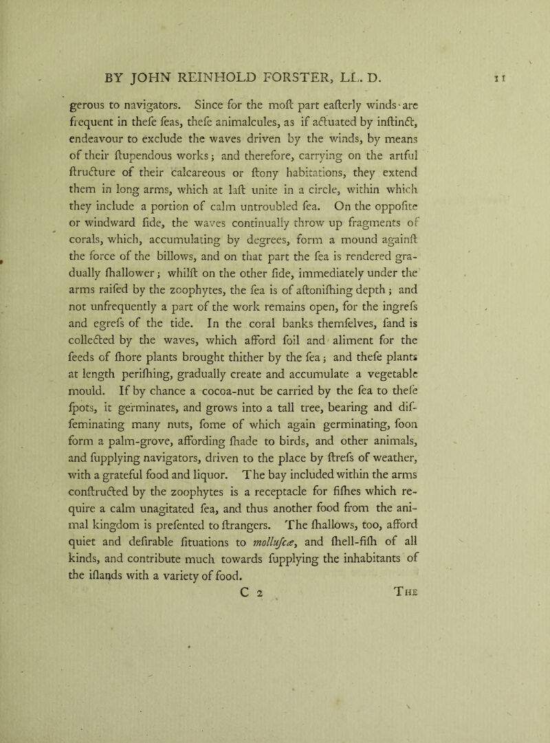 gerous to navigators. Since for the mofc part eafterly winds-are frequent in thefe feas, thefe animalcules, as if afluated by inftinft, endeavour to exclude the waves driven by the winds, by means of their ftupendous works; and therefore, carrying on the artful ftrufture of their calcareous or ftony habitations, they extend them in long arms, which at laft unite in a circle, within which they include a portion of calm untroubled fea. On the oppofite or windward fide, the waves continually throw up fragments of corals, which, accumulating by degrees, form a mound again!! the force of the billows, and on that part the fea is rendered gra- dually fhallower; whilft on the other fide, immediately under the arms raifed by the zoophytes, the fea is of aftonifhing depth ; and not unfrequently a part of the work remains open, for the ingrefs and egrefs of the tide. In the coral banks themfelves, fand is collected by the waves, which afford foil and aliment for the feeds of fhore plants brought thither by the fea; and thefe plants at length perifhing, gradually create and accumulate a vegetable mould. If by chance a cocoa-nut be carried by the fea to thefe lpots, it germinates, and grows into a tall tree, bearing and dif- feminating many nuts, fome of which again germinating, foon form a palm-grove, affording fhade to birds, and other animals, and fupplying navigators, driven to the place by flrefs of weather, with a grateful food and liquor. The bay included within the arms conflrufted by the zoophytes is a receptacle for fifhes which re- quire a calm unagitated fea, and thus another food from the ani- mal kingdom is prefented toftrangers. The fhallows, too, afford quiet and defirable fituations to mollujca, and fhell-fifli of all kinds, and contribute much towards fupplying the inhabitants of the iflands with a variety of food. C 2 The