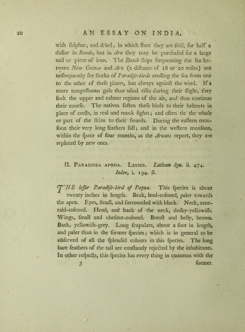 with fulphur, and dried j in which ftate they are fold, for half a dollar in Banda, but in Aru they may be purchafed for a large nail or piece of iron. The Dutch fhips frequenting the fea be- tween New Guinea and Aru (a diftance of 18 or' 20 miles) not unfrequently fee flocks of Paradife-birds eroding the fea from one to the other of thefe places, but always againft the wind. If a more tempeftuous gale than ufual rifes during their flight, they feek the upper and calmer regions of the air, and thus continue their courfe. The natives fallen thefe birds to their helmets in place of creils, in real and mock fights; and often tie the whole or part of the fkins to their fwords. During the eaflern mon- foon their very long feathers fall; and in the weflern monfoon, within the ipace of four months, as the Aruans report, they are replaced by new ones. II. Paradisea apoda. Lesser. Latham Syn. ii. 474. Index, i. 194. (3. lejfer Paradife-bird of Papua. This fpecies is about twenty inches in length. Beak, lead-colored, paler towards the apex. Eyes, fmall, and furrounded with black. Neck, eme- rald-colored. Head, and back of the neck, dufky-yellowifh. Wings, fmall and chefnut-colored. Bread: and belly, brown. Back, yellowifh-grey. Long fcapulars, about a foot in length, and paler than in the former fpecies which is in general to be obferved of all the fplenaid colours in this fpecies. The long bare feathers of the tail are conftantly rejected by the inhabitants. In other refpedis, this fpecies has every thing in common with the 3 former.