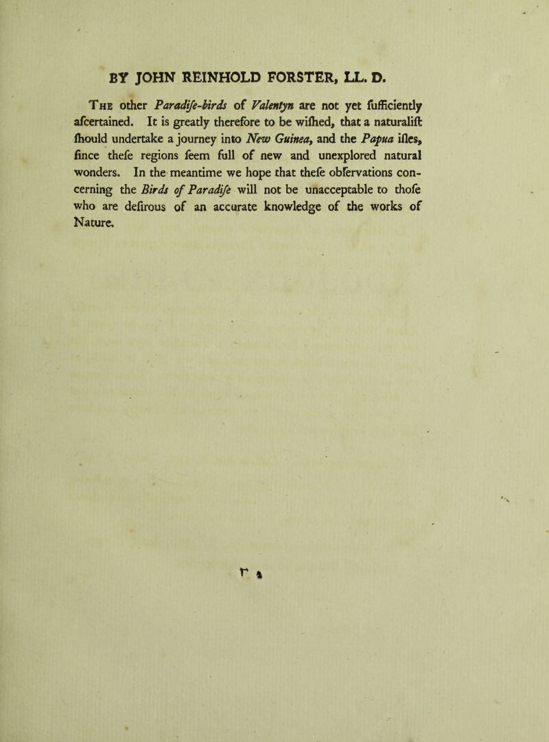 The other Paradife-birds of Valentyn are not yet fufficiently afcertained. It is greatly therefore to be wilhed, that a naturalift lhould undertake a journey into New Guinea, and the Papua ifles, fince thefe regions feem full of new and unexplored natural wonders. In the meantime we hope that thefe obfervations con- cerning the Birds of Paradife will not be unacceptable to thofe who are defirous of an accurate knowledge of the works of Nature,