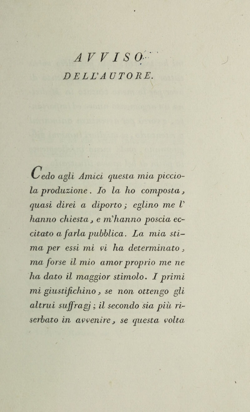 A VVI SO-' DELLA UTORE. Cedo agli Amici questa mia piccio- la produzione . Io la ho composta , quasi direi a diporto ; eglino me V hanno chiesta , e m'hanno poscia ec- citato a farla pubblica. La mia sti- ma per essi mi vi ha determinato , ma forse il mio amor proprio me ne ha dato il maggior stimolo. I primi mi giustifichino, se non ottengo gli altrui suffragi * & secondo sia più ri- serbato in avvenire, se questa volta