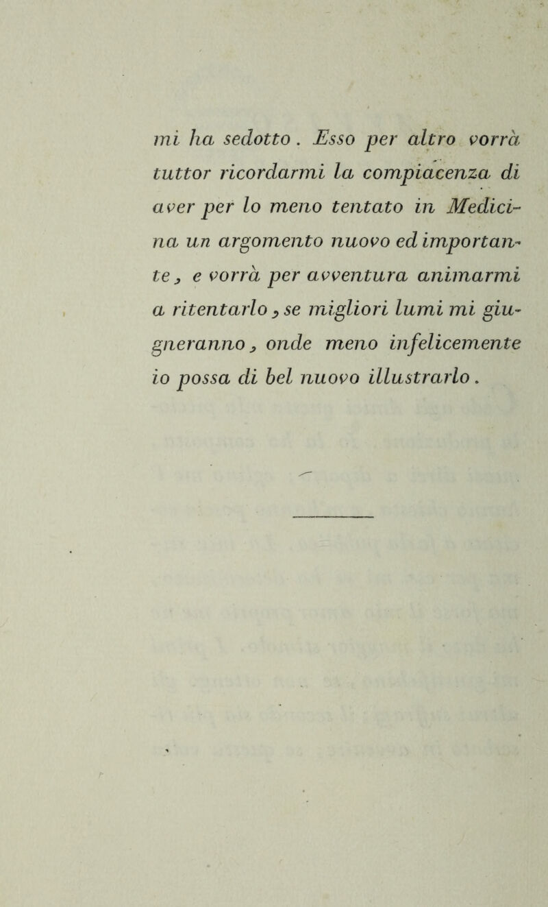 tuttor ricordarmi la compiacenza di aver per lo meno tentato in Medici- na un argomento nuovo ed importan- te y e vorrà per avventura animarmi a ritentarlo , se migliori lumi mi giu- gneranno > onde meno infelicemente io possa di bel nuovo illustrarlo.