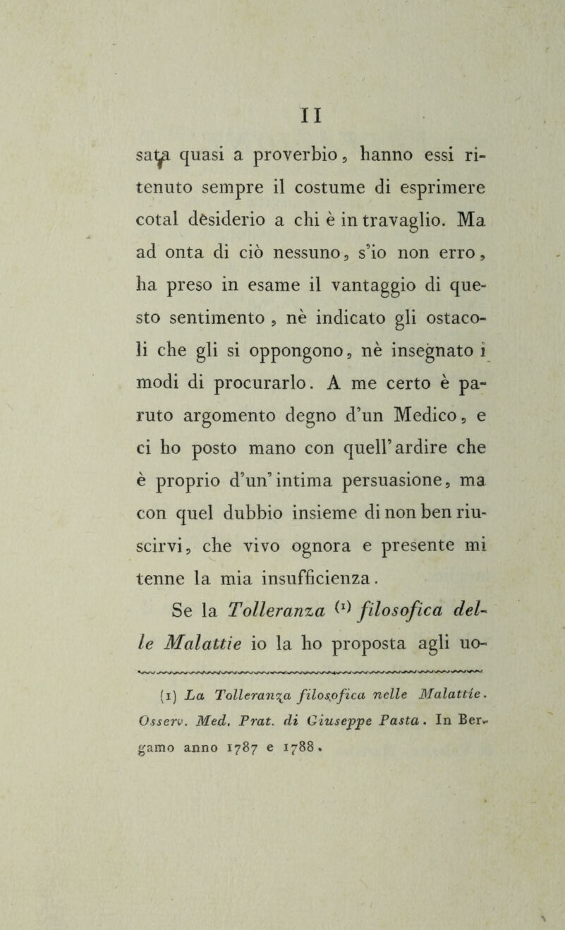 sat^. quasi a proverbio , hanno essi ri- tenuto sempre il costume di esprimere cotal desiderio a chi è in travaglio. Ma ad onta di ciò nessuno, s’io non erro , ha preso in esame il vantaggio di que- sto sentimento , nè indicato gli ostaco- li che gli si oppongono , nè insegnato i modi di procurarlo. A me certo è pa- ruto argomento degno d’un Medico, e ci ho posto mano con quell’ardire che è proprio d’un’intima persuasione, ma con quel dubbio insieme di non ben riu- scirvi, che vivo ognora e presente mi tenne la mia insufficienza. Se la Tolleranza W filosofica del- le Malattie io la ho proposta agli uo- (i) La Tolleranza filosòfica nelle Malattie. Osserv. Med. Prat. di Giuseppe Pasta. In Ber*, gamo anno 1787 e 1788.